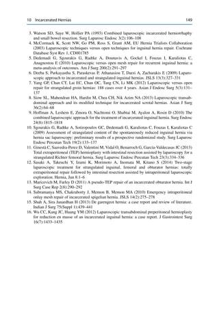 10 Incarcerated Hernias 149
3. Watson SD, Saye W, Hollier PA (1993) Combined laparoscopic incarcerated herniorrhaphy
and small bowel resection. Surg Laparosc Endosc 3(2):106–108
4. McCormack K, Scott NW, Go PM, Ross S, Grant AM, EU Hernia Trialists Collaboration
(2003) Laparoscopic techniques versus open techniques for inguinal hernia repair. Cochrane
Database Syst Rev 1, CD001785
5. Dedemadi G, Sgourakis G, Radtke A, Dounavis A, Gockel I, Fouzas I, Karaliotas C,
Anagnostou E (2010) Laparoscopic versus open mesh repair for recurrent inguinal hernia: a
meta-analysis of outcomes. Am J Surg 200(2):291–297
6. Deeba S, Purkayastha S, Paraskevas P, Athanasiou T, Darzi A, Zacharakis E (2009) Laparo-
scopic approach to incarcerated and strangulated inguinal hernias. JSLS 13(3):327–331
7. Yang GP, Chan CT, Lai EC, Chan OC, Tang CN, Li MK (2012) Laparoscopic versus open
repair for strangulated groin hernias: 188 cases over 4 years. Asian J Endosc Surg 5(3):131–
137
8. Siow SL, Mahendran HA, Hardin M, Chea CH, Nik Azim NA (2013) Laparoscopic transab-
dominal approach and its modiﬁed technique for incarcerated scrotal hernias. Asian J Surg
36(2):64–68
9. Hoffman A, Leshem E, Zmora O, Nachtomi O, Shabtai M, Ayalon A, Rosin D (2010) The
combined laparoscopic approach for the treatment of incarcerated inguinal hernia. Surg Endosc
24(8):1815–1818
10. Sgourakis G, Radtke A, Sotiropoulos GC, Dedemadi G, Karaliotas C, Fouzas I, Karaliotas C
(2009) Assessment of strangulated content of the spontaneously reduced inguinal hernia via
hernia sac laparoscopy: preliminary results of a prospective randomized study. Surg Laparosc
Endosc Percutan Tech 19(2):133–137
11. Ginestà C, Saavedra-Perez D, Valentini M, Vidal O, Benarroch G, García-Valdecasas JC (2013)
Total extraperitoneal (TEP) hernioplasty with intestinal resection assisted by laparoscopy for a
strangulated Richter femoral hernia. Surg Laparosc Endosc Percutan Tech 23(3):334–336
12. Sasaki A, Takeuchi Y, Izumi K, Morimoto A, Inomata M, Kitano S (2014) Two-stage
laparoscopic treatment for strangulated inguinal, femoral and obturator hernias: totally
extraperitoneal repair followed by intestinal resection assisted by intraperitoneal laparoscopic
exploration. Hernia, Jun 8:1–6
13. Maricevich M, Farley D (2011) A pseudo-TEP repair of an incarcerated obturator hernia. Int J
Surg Case Rep 2(8):290–292
14. Subramanya MS, Chakraborty J, Memon B, Memon MA (2010) Emergency intraperitoneal
onlay mesh repair of incarcerated spigelian hernia. JSLS 14(2):275–278
15. Shah A, Sira Janardhan H (2013) De garengeot hernia: a case report and review of literature.
Indian J Surg 75(Suppl 1):439–441
16. Wu CC, Kang JC, Huang YM (2012) Laparoscopic transabdominal preperitoneal hernioplasty
for reduction en masse of an incarcerated inguinal hernia: a case report. J Gastrointest Surg
16(7):1433–1435
 