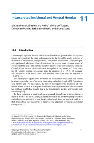 11Incarcerated Incisional and Ventral Hernias
Micaela Piccoli, Grazia Maria Attina’, Vincenzo Trapani,
Domenico Marchi, Barbara Mullineris, and Bruno Scotto
11.1 Introduction
Laparoscopic repair of ventral and incisional hernia has gained wider acceptance
among surgeons than the open technique, due to the favorable results in terms of
incidence of recurrences, complications, and patient satisfaction. After postoper-
ative peritoneal adhesions, these diseases are the second most common cause of
occlusion of the small intestine and therefore deserve some considerations aside [1].
Complications such as incarcerations or strangulation may occur in 5 % of cases
[2, 3]. Urgent surgical procedures may be required in 5–13 % of incarcer-
ated abdominal wall hernia cases and intestinal resections may be required in
10–15 % [4].
The emergency laparoscopic treatment of incarcerated incisional and ventral
hernias seems to be one of the most interesting and debated topics [2]. Apart from
case reports and few case series, the role of the laparoscopic treatment of ven-
tral/incisional hernias in emergent situations for strangulation and/or incarceration
has not been established to date, due to the reluctance to use this approach in such
situations [2–5].
In these instances, a traditional open approach is preferred without placing a
mesh in most of the cases, aiming at the resolution of the life-threatening condition
and delaying the deﬁnitive repair. On the other hand, there are available evidences
that demonstrate the superiority of laparoscopic approach in various abdominal
emergencies [5].
M. Piccoli ( ) • G.M. Attina’ • V. Trapani • D. Marchi • B. Mullineris • B. Scotto
Dipartimento di Chirurgia. UOC di Chirurgia Generale, d’Urgenza e Nuove Tecnologie,
Nuovo Ospedale Civile Sant’Agostino Estense (NOCSAE), 41126 Modena, Italy
e-mail: m.piccoli@ausl.mo.it; graziamaria.attina@gmail.com; v.trapani@ausl.mo.it;
d.marchi@ausl.mo.it; b.mullineris@ausl.mo.it; dr.brunoscotto@gmail.com
© Springer International Publishing Switzerland 2016
F. Agresta et al. (eds.), Emergency Laparoscopy,
DOI 10.1007/978-3-319-29620-3_11
151
 