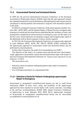 152 M. Piccoli et al.
11.2 Incarcerated Ventral and Incisional Hernia
In 2005 [6], the previous International Consensus Conference of the European
Association of Endoscopic Surgery (EAES) stated that the open approach remains
the standard treatment for incarcerated hernia, although laparoscopic surgery may be
considered in selected patients and restricted to surgeons with maximum expertise
in this ﬁeld.
In 2010 [7], an Italian Consensus Conference of the main national scientiﬁc soci-
eties (SIC, ACOI, SICE, and the Italian Chapter of Hernia Society) on laparoscopic
treatment of ventral and incisional hernia underlined that the incidence of intra- and
postoperative complications and recurrences in emergency cases was the same as in
elective cases. Good experience in emergency surgery and in laparoscopic repair of
the abdominal wall in elective patients is always strictly required.
In 2012 [8], the Consensus Development Conference on Laparoscopic approach
to acute abdomen (SICE, ACOI, SIC, SICUT, SICOP, EAES) conﬁrmed that
the laparoscopic approach to incarcerated ventral and incisional hernias may be
performed in selected patients.
In these three Consensus, the grade of recommendation was GoR C.
The objective of this study is to evaluate recent and relevant news about laparo-
scopic approach to incarcerated ventral and incisional hernia repair with respect to
previous Consensus Development Conference on “Laparoscopic approach to acute
abdomen” of 2012.
The main points were:
– Selection criteria for patients undergoing laparoscopic repair in emergency
– Surgical details
– Use of biological prosthesis in contaminated ﬁeld
11.2.1 Selection Criteria for Patients Undergoing Laparoscopic
Repair in Emergency
Incarcerated or strangulated ventral/incisional hernias are due to small bowel
obstruction (SBO). In these cases, safety and feasibility of the laparoscopic
approach has been reported in several studies with various outcomes. According
to the previous recommendations (EAES 2005, Italian Consensus Conference
of laparoscopy in acute abdomen 2012, SICE 2013), laparoscopic treatment
of incarcerated or strangulated ventral/incisional hernia can be successfully
accomplished in selected patients [6–8] .
 