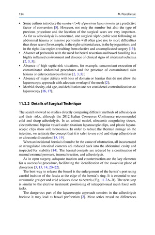 154 M. Piccoli et al.
• Some authors introduce the number (>4) of previous laparotomies as a predictive
factor of conversion [5]. However, not only the number but also the type of
previous procedure and the location of the surgical scars are very important.
As far as adhesiolysis is concerned, one surgical xipho-pubic scar following an
abdominal trauma or massive peritonitis will often give rise to more difﬁculties
than three scars (for example, in the right subcostal area, in the hypogastrium,and
in the right iliac region) resulting from elective and uncomplicated surgery [15];
• Absence of peritonitis with the need for bowel resection and bowel handling in a
highly inﬂamed environment and absence of clinical signs of intestinal ischemia
[2, 3, 5];
• Absence of high septic-risk situations, for example, concomitant execution of
contaminated abdominal procedures and the presence of contaminated skin
lesions or enterocutaneous ﬁstulas [2, 3, 5] ;
• Absence of major defects with loss of domain or hernias that do not allow the
laparoscopic approach with adequate overlap of the mesh [2];
• Morbid obesity, old age, and debilitation are not considered contraindications to
laparoscopy [16, 17].
11.2.2 Details of Surgical Technique
The search showed no studies directly comparing different methods of adhesiolysis
and their risks, although the 2012 Italian Consensus Conference recommended
cold and sharp adhesiolysis. In an animal model, ultrasonic coagulating shears,
electrothermal bipolar vessel sealer, titanium laparoscopic clips, and plastic laparo-
scopic clips show safe hemostasis. In order to reduce the thermal damage on the
intestine, we reiterate the concept that it is safer to use cold and sharp adhesiolysis
or ultrasonic dissection [18, 19].
When an incisional hernia is found to be the cause of obstruction, all incarcerated
or strangulated intestinal contents are reduced back into the abdominal cavity and
inspected for viability [14]. The hernial contents are reduced by a combination of
manual external pressure, internal traction, and adhesiolysis.
As in open surgery, adequate traction and countertraction are the key elements
for a successful procedure, facilitating the identiﬁcation of the avascular plane of
dissection [3, 13, 14, 20–22].
The best way to release the bowel is the enlargement of the hernia’s port using
careful incision of the fascia at the edge of the hernia’s ring. It is essential to use
atraumatic grasper and cold scissors close to bowels (Fig. 11.2A–D). The next step
is similar to the elective treatment: positioning of intraperitoneal mesh ﬁxed with
tacks.
The dangerous part of the laparoscopic approach consists in the adhesiolysis
because it may lead to bowel perforation [2]. Most series reveal no differences
 