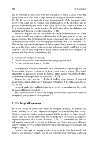 156 M. Piccoli et al.
and to complete the procedure with the application of mesh in cases where the
injury is not associated with a large amount of spillage of intestinal content [12,
20, 24]. We suggest to repair the lesions laparoscopically if the iatrogenic lesion
involves the small bowel, without fecal contamination of the abdomen, and to
proceed in positioning the mesh. If the lesion involves the colon or if there is a
fecal contamination, we prefer to suture the perforation, clean the abdomen, and
place the mesh during a second operation [3, 14, 22].
Moreover, surgeons must be very careful and check the bowel at the end of the
procedure to avoid any undiscovered lesion that, in the postoperative period, can
cause peritonitis. The peritonitis is the major complication that occurs in up to 6 %
of patient and can lead to fatal consequences involving a 0.3 % of mortality [25].
This implies a strict early postoperative follow-up to identify suspicious symptoms
and signs like fever, leukocytosis, increasing abdominal pain to establish a correct
diagnosis, and an early reoperation. Some authors identiﬁed three categories of
patients with high risk of visceral injury [5]:
1. Hernias with multiple bowel loops
2. Previous recent repair with intraperitoneal polypropylene mesh
3. Previous episodes of severe peritonitis
In the presence of incarceration under these circumstances, laparoscopy still can
be attempted. However, if release of the incarcerated bowel or release of the bowel
adherent to the peritoneum around the hernia’s defect cannot be performed safely,
conversion to open repair must be considered [13, 20].
Reasons for conversion are: 1. Reduced working space because of intestinal
distension; 2. Dense adhesions; 3. Iatrogenic perforation; 4. Bowel necrosis [3, 12,
14, 20, 26].
Iatrogenic perforation and bowel necrosis are relative reasons because they could
be managed laparoscopically [14].
The conversion is not a failure, but simply the necessary sequence of events in
the optimal management of these patients [13].
11.2.3 Surgical Experience
In several studies on laparoscopic repair in emergent situations, the authors talk
about “learning curves” and “experienced surgeon” without deﬁning them evenly.
Studies, concerning elective surgery, suggest that the incidence of major compli-
cations such as a missed enterotomy and mortality tends to decrease as surgeon’s
experience increases after at least 50 cases [22, 25, 27]. Institutional and individ-
ual learning curves had no signiﬁcant inﬂuence on clinical outcomes, although
improved experience was reﬂected in improved operation time, conversion rate, and
hospital stay [28].
However, this type of surgery requires experience in both laparotomic and
laparoscopic emergency surgery, as well as a comprehensive experience in elective
 
