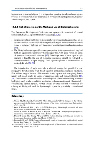 11 Incarcerated Incisional and Ventral Hernias 157
laparoscopic repair techniques. It is not possible to deﬁne the clinical competence
because of too many variables: experience in previous different operations, high/low
volume surgeon, and center.
11.2.4 Risk of Infection of the Mesh and Use of Biological Meshes
The Consensus Development Conference on laparoscopic treatment of ventral
hernias (SICE 2013) reported the following data [2, 3, 5]:
– the presence of nonviable bowel (ischemic bowel or intestinal necrosis) has not to
be considered as a contraindication for prosthetic repair and the immediate mesh
repair is preferably deferred only in cases of abundant peritoneal contamination
[11] .
– The biological meshes provide a new prospective in the contaminated surgical
ﬁeld, in laparoscopic emergency hernia repair too, with good results in terms
of recurrence and wound infection [12]. Nowadays, even if their laparoscopic
implant is feasible, the use of biological prosthesis should be restricted to
contaminated ﬁeld in open surgery. Their laparoscopic use is recommended in
controlled trials [29, 30].
The introduction of such materials in clinical practice has provided a new
prospective for abdominal wall defect repair in contaminated surgical ﬁeld [31].
Few authors suggest the use of biomaterial in the laparoscopic emergency hernia
repair with good results in terms of recurrence rate and wound infection [26,
29]. There are no comparative trials evaluating each of the commercially available
biological mesh products and their application in laparoscopic repair of potentially
contaminated ventral hernias. Further studies are still required to establish the
efﬁcacy of biological mesh in laparoscopic repair in potentially contaminated
ﬁelds.
References
1. Ghezzi TL, Moschetti L, Corleta OC, Abreu GP, Abreu LP (2010) Analysis of the videola-
paroscopy potentiality in the surgical treatment of the bowel obstruction. Arq Gastroenterol
47(2):148–151
2. Olmi S, Cesana G, Eba L, Croce E (2009) Emergency laparoscopic treatment of acute
incarcerated incisional hernia. Hernia 3:605–608
3. Shah RH, Sharma A, Khullar R, Soni V, Baijal M, Chowbey PK (2008) Laparoscopic repair of
incarcerated ventral abdominal wall hernia. Hernia 12:457–463
4. Derici H, Unalp HR, Bozdag AD et al (2007) Factors affecting morbidity and mortality in
incarcerated abdominal wall hernias. Hernia 11:341–346
5. Landau O, Kyzer S (2004) Emergent laparoscopic repair of incarcerated incisional and ventral
hernia. Surg Endosc 18:1374–1376
6. Sauerland S et al (2006) Emergent laparoscopic repair of incarcerated incisional and ventral
hernia. Surg Endosc 20(1):14–29
 