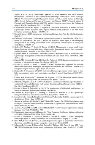 158 M. Piccoli et al.
7. Agresta F et al (2012) Laparoscopic approach to acute abdomen from the Consensus
Development Conference of the Società Italiana di Chirurgia Endoscopica e nuove tecnologie
(SICE), Associazione Chirurghi Ospedalieri Italiani (ACOI), Società Italiana di Chirurgia
(SIC), Società Italiana di Chirurgia d’Urgenza e del Trauma (SICUT), Società Italiana di
Chirurgia nell’Ospedalità Privata (SICOP), and the European Association for Endoscopic
Surgery (EAES). Surg Endosc 26(8):2134–2164
8. Cuccurullo D, Piccoli M, Agresta F, Magnone S, Corcione F, Stancanelli V, Melotti G (2013)
Laparoscopic ventral incisional hernia repair: evidence-based guidelines of the ﬁrst Italian
Consensus Conference. Hernia 17(5):557–566
9. Navez B, Navez J (2014) Laparoscopy in the acute abdomen. Best Pract Res Clin Gastroenterol
28(1):3–17
10. Consensus Development Conference on laparoscopic treatment of ventral hernias (SICE 2013)
11. Bessa SS, Abdel-Razek AH (2013) Results of prosthetic mesh repair in the emergency
management of the acutely incarcerated and/or strangulated ventral hernias: a seven years
study. Hernia 17(1):59–65
12. Grafen FC, Neuhaus V, Schob O, Turina M (2010) Management of acute small bowel
obstruction from intestinal adhesions: indications for laparoscopic surgery in a community
teaching hospital. Langenbecks Arch Surg 395(1):57–63
13. Lujan HJ, Oren A, Plasencia G, Canelon G, Gomez E, Hernandez-Cano A, Jacobs M (2006)
Laparoscopic management as the initial treatment of acute small bowel obstruction. JSLS
10:466–472
14. Franklin ME, Gonzalez JJ, Miter DB, Glass JL, Paulson D (2004) Laparoscopic diagnosis and
treatment of intestinal obstruction. Surg Endosc 18:26–30
15. Piccoli M, Marchi D, Abati G, Melotti G (2008) Laparoscopic Approach in intestinal
obstructions: indications, techniques, advantages and constraints. In: Sartelli M, Catena F (eds)
Emergency surgery manual. Alpes, Rome, pp 227–238
16. Raftopoulos I, Courcoulas AP (2007) Outcome of laparoscopic ventral hernia repair in mor-
bidly obese patients with a body mass index exceeding 35 kg/m2. Surg Endosc 21(12):2293–
2297
17. Carlson MA, Frantzides CT, Shostrom VK, Laguna LE (2008) Minimally invasive ventral
herniorrhaphy: an analysis of 6,266 published cases. Hernia 12:9–22
18. Bittner R, Bingener-Casey J, Dietz U et al (2014) Guidelines for laparoscopic treatment of
ventral and incisional abdominal wall hernias (International Endohernia Society (IEHS)) –
Part 1.2.3. Surg Endosc 28:2–29
19. Pawlak M, Bury K, ´Smieta´nski M (2015) The management of abdominal wall hernias – in
search of consensus. Videosurgery Miniinv 10(1):49–56
20. Kirshtein B, Roy-Shapira A, Lantsberg L, Avinoach E, Mizrahi S (2005) Laparoscopic
management of acute small bowel obstruction. Surg Endosc 19:464–467
21. Szomstein S, Lo Menzo E, Simpfendorfer C, Zundel N, Rosenthal R (2006) Laparoscopic lysis
of adhesions. World J Surg 30:535–540
22. Sharma A, Mehrotra M, Khullar R, Soni V, Baijal M, Chowbey PK (2008) Limited-conversion
technique: a safe and viable alternative to conversion in laparoscopic ventral/incisional hernia
repair. Hernia 12:367–371
23. Assalia A, Gagner M, Shein M, Monson JR (eds) (2006) Controversies in laparoscopic surgery.
Springer, New York, NY. ISBN: 3-540
24. Il trattamento laparoscopico del laparocele. Prima Consensus Conference Italiana. Allegato al
n. 22 del 8-14 Giugno 2010. il Sole 24 ore. Sanità 5-41
25. Piccoli M, Ferronato M, Morici R, Gentile I, Mecheri F, Melotti G (2008) Emergency
laparoscopic repair of complicated ventral and incisional hernias. Surgery 2:227–235
26. Parra MW, Rodas EB, Niravel AA (2010) Laparoscopic repair of potentially contaminated
abdominal ventral hernias using a xenograft: a case series. Hernia 11:687
27. Salameh JR, Sweeney JF, Graviss EA, Essien FA, Williams MD, Awad S, Itani KM, Fisher
WE (2006) Laparoscopic ventral hernia repair during the learning curve. Hernia 6(4):182–187
 