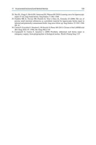 11 Incarcerated Incisional and Ventral Hernias 159
28. Neo EL, Zingg U, Devitt PG, Jamieson GG, Watson DI (2010) Learning curve for laparoscopic
repair of very large hiatal hernia. Surg Endosc 7:1461–1468
29. Franklin ME Jr, Trevino JM, Portollo G, Vela I, Glass JL, Gonzalez JJ (2008) The use of
porcine small intestinal submucosa as a prosthetic material for laparoscopic hernia repair in
infected and potentially contaminated ﬁelds: long-term follow up. Surg Endosc 22:1941–1946
(EL 4)
30. Catena F, Coccolini F, Ansaloni L, Di Saverio S, Pinna AD (2011) Closure of the LAPSIS trial
(Br J Surg 2010; 97: 1598). Br J Surg 98(2):319
31. Campanelli G, Catena F, Ansaloni L (2008) Prosthetic abdominal wall hernia repair in
emergency surgery: from polypropylene to biological meshes. World J Emerg Surg 3:33
 