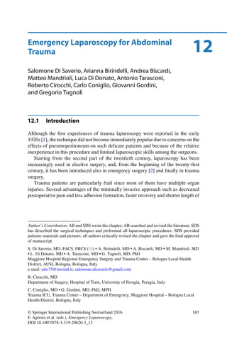12Emergency Laparoscopy for Abdominal
Trauma
Salomone Di Saverio, Arianna Birindelli, Andrea Biscardi,
Matteo Mandrioli, Luca Di Donato, Antonio Tarasconi,
Roberto Cirocchi, Carlo Coniglio, Giovanni Gordini,
and Gregorio Tugnoli
12.1 Introduction
Although the ﬁrst experiences of trauma laparoscopy were reported in the early
1920s [1], the technique did not become immediately popular due to concerns on the
effects of pneumoperitoneum on such delicate patients and because of the relative
inexperience in this procedure and limited laparoscopic skills among the surgeons.
Starting from the second part of the twentieth century, laparoscopy has been
increasingly used in elective surgery, and, from the beginning of the twenty-ﬁrst
century, it has been introduced also in emergency surgery [2] and ﬁnally in trauma
surgery.
Trauma patients are particularly frail since most of them have multiple organ
injuries. Several advantages of the minimally invasive approach such as decreased
postoperative pain and less adhesion formation, faster recovery and shorter length of
Author’s Contribution: AB and SDS wrote the chapter; AB searched and revised the literature; SDS
has described the surgical techniques and performed all laparoscopic procedures; SDS provided
patients materials and pictures; all authors critically revised the chapter and gave the ﬁnal approval
of manuscript.
S. Di Saverio, MD, FACS, FRCS ( ) • A. Birindelli, MD • A. Biscardi, MD • M. Mandrioli, MD
• L. Di Donato, MD • A. Tarasconi, MD • G. Tugnoli, MD, PhD
Maggiore Hospital Regional Emergency Surgery and Trauma Center – Bologna Local Health
District, AUSL Bologna, Bologna, Italy
e-mail: salo75@inwind.it; salomone.disaverio@gmail.com
R. Cirocchi, MD
Department of Surgery, Hospital of Terni, University of Perugia, Perugia, Italy
C. Coniglio, MD • G. Gordini, MD, PhD, MPH
Trauma ICU, Trauma Center – Department of Emergency, Maggiore Hospital – Bologna Local
Health District, Bologna, Italy
© Springer International Publishing Switzerland 2016
F. Agresta et al. (eds.), Emergency Laparoscopy,
DOI 10.1007/978-3-319-29620-3_12
161
 