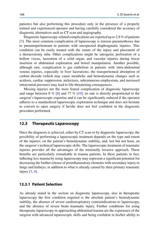168 S. Di Saverio et al.
patients) but also performing this procedure only in the presence of a properly
trained and experienced operator and having carefully considered the accuracy of
diagnostic alternatives such as CT scan and angiography.
Diagnostic laparoscopy-related complications are reported up to 2.8 % of patients
[7]. The most common complication of laparoscopy is tension pneumothorax due
to pneumoperitoneum in patients with unexpected diaphragmatic injuries. This
condition can be easily treated with the suture of the injury and placement of
a thoracostomy tube. Other complications might be iatrogenic perforation of a
hollow viscus, laceration of a solid organ, and vascular injuries during trocar
insertion or abdominal exploration and bowel manipulation. Another possible,
although rare, complication is gas embolism in patients with intra-abdominal
venous injuries, especially in liver lacerations; the transperitoneal absorption of
carbon dioxide (which may cause metabolic and hemodynamic changes such as
acidosis, cardiac suppression, atelectasis, subcutaneous emphysema, and increased
intracranial pressure) may lead to life-threatening consequences.
Missing injuries are the most feared complication of diagnostic laparoscopy
and range between 0 % [8] and 77 % [10]: its rate is directly proportional to the
surgeon’s laparoscopic expertise and it can be signiﬁcantly reduced if the operator
adheres to a standardized laparoscopic exploration technique and does not hesitate
to convert to open surgery if he/she does not feel conﬁdent in the diagnostic
procedure performed.
12.3 Therapeutic Laparoscopy
Once the diagnosis is achieved, either by CT scan or by diagnostic laparoscopy, the
possibility of performing a laparoscopic treatment depends on the type and extent
of the injuries, on the patient’s hemodynamic stability, and, last but not least, on
the surgeon’s technical laparoscopic skills. The laparoscopic treatment of traumatic
injuries provides all the advantages of the minimally invasive approach. These
beneﬁts are particularly remarkable in trauma patients. In these patients in fact,
inﬂicting less trauma by using laparoscopy may represent a signiﬁcant potential for
decreasing the further release of proinﬂammatory elements with secondary injury to
lungs and kidneys, in addition to what is already caused by their primary traumatic
injury [3, 4].
12.3.1 Patient Selection
As already stated in the section on diagnostic laparoscopy, also in therapeutic
laparoscopy the ﬁrst condition required is the absolute patient’s hemodynamic
stability, the absence of severe cardiorespiratory contraindications to laparoscopy,
and the absence of severe brain traumatic injury. Further conditions for using
therapeutic laparoscopy in approaching abdominal trauma are the experience of the
surgeon with advanced laparoscopic skills and being conﬁdent in his/her ability to
 