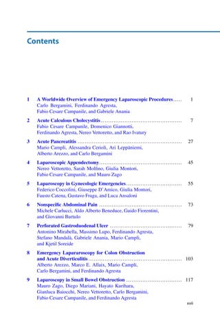 Contents
1 A Worldwide Overview of Emergency Laparoscopic Procedures..... 1
Carlo Bergamini, Ferdinando Agresta,
Fabio Cesare Campanile, and Gabriele Anania
2 Acute Calculous Cholecystitis ............................................. 7
Fabio Cesare Campanile, Domenico Giannotti,
Ferdinando Agresta, Nereo Vettoretto, and Rao Ivatury
3 Acute Pancreatitis .......................................................... 27
Mario Campli, Alessandra Cerioli, Ari Leppäniemi,
Alberto Arezzo, and Carlo Bergamini
4 Laparoscopic Appendectomy.............................................. 45
Nereo Vettoretto, Sarah Molﬁno, Giulia Montori,
Fabio Cesare Campanile, and Mauro Zago
5 Laparoscopy in Gynecologic Emergencies............................... 55
Federico Coccolini, Giuseppe D’Amico, Giulia Montori,
Fausto Catena, Gustavo Fraga, and Luca Ansaloni
6 Nonspeciﬁc Abdominal Pain .............................................. 73
Michele Carlucci, Aldo Alberto Beneduce, Guido Fiorentini,
and Giovanni Burtulo
7 Perforated Gastroduodenal Ulcer ........................................ 79
Antonino Mirabella, Massimo Lupo, Ferdinando Agresta,
Stefano Mandalà, Gabriele Anania, Mario Campli,
and Kjetil Soreide
8 Emergency Lapararoscopy for Colon Obstruction
and Acute Diverticulitis .................................................... 103
Alberto Arezzo, Marco E. Allaix, Mario Campli,
Carlo Bergamini, and Ferdinando Agresta
9 Laparoscopy in Small Bowel Obstruction ............................... 117
Mauro Zago, Diego Mariani, Hayato Kurihara,
Gianluca Baiocchi, Nereo Vettoretto, Carlo Bergamini,
Fabio Cesare Campanile, and Ferdinando Agresta
xvii
 