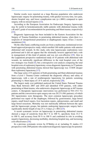 174 S. Di Saverio et al.
Similar results were reported on a large Russian population who underwent
laparoscopic surgery for penetrating trauma, with quicker recovery time, less pain,
shorter hospital stay, and lower complication rate (p < .0001) compared to open
surgery, with no missed injuries [12].
According to the European Association for Endoscopic Surgery, laparoscopy
may be useful in hemodynamically stable patients with abdominal trauma (with
a B and C grade of recommendation for penetrating and blunt trauma, respectively)
[33].
Diagnostic laparoscopy has been included in the Eastern Association for the
Surgery of Trauma Guidelines in penetrating abdominal trauma, when there is a
suspicion of intraperitoneal penetration or diaphragmatic injury (Class 2 recom-
mendation) [34].
On the other hand, conﬂicting results are from a multicenter, institutional review
board-approved prospective study, which enrolled 160 stable patients with anterior
abdominal stab wounds. In this study, only nine laparoscopic explorations were
performed and it did not appear that the minimally invasive approach had a role
in management of this kind of patients and was not cost-effective [35]. Also in
the Leppaniemi prospective randomized study of 43 patients with abdominal stab
wounds, no statistically signiﬁcant difference in the total hospital costs of the
two strategies was found [5], but a retrospective cost analysis comparing the total
hospital costs of exploratory laparotomy versus diagnostic laparotomy in 37 patients
with penetrating abdominal trauma showed that laparoscopy was 1136 AC cheaper
than exploratory laparotomy [17].
One large series (131 patients) of both penetrating and blunt abdominal traumas
from a Level 1 Trauma Center conﬁrmed the diagnostic efﬁcacy and safety of
laparoscopy, with a rate of nontherapeutic laparotomy for patients sustaining
penetrating vs. blunt injury of 1.8 % and nil, respectively [20].
The largest study ever published analyzed the United States National Trauma
Data Bank between 2007 and 2010 and identiﬁed 4755 patients, with either
penetrating or blunt trauma, who underwent a diagnostic laparoscopy at 467 trauma
centers. A therapeutic laparoscopic intervention was performed in 916 (19.3 %)
patients and the conversion to open surgery rate was 20.2 % (961 patients), of which
581 laparotomies were therapeutic. The most common laparoscopic procedure
performed was repair of the diaphragm, followed by gastrostomies, large bowel
repairs, small bowel repairs, liver laceration repairs, splenectomies, and small and
large bowel resections. Mortality was not statistically different between the open
and the laparoscopic groups, but patients undergoing laparoscopic surgery had a
signiﬁcantly shorter length of stay (5 vs. 6 days; p < .001) [23].
A recent systematic review on laparoscopy in penetrating abdominal trauma
showed a range of sensitivity from 66.7 % to 100 %, speciﬁcity from 33.3 %
to 100 %, and accuracy from 50 % to 100 % and conﬁrmed its role in avoiding
negative laparotomy, decreasing morbidity, shortening hospital stay, and increasing
cost-effectiveness [16].
In a previous systematic review by O’Malley et al. including 51 studies (13
prospective) with 2569 patients who underwent diagnostic laparoscopy for penetrat-
 