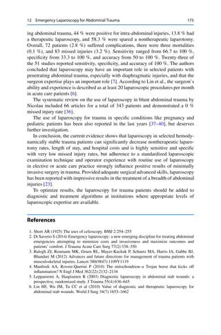 12 Emergency Laparoscopy for Abdominal Trauma 175
ing abdominal trauma, 44 % were positive for intra-abdominal injuries, 13.8 % had
a therapeutic laparoscopy, and 58.3 % were spared a nontherapeutic laparotomy.
Overall, 72 patients (2.8 %) suffered complications, there were three mortalities
(0.1 %), and 83 missed injuries (3.2 %). Sensitivity ranged from 66.7 to 100 %,
speciﬁcity from 33.3 to 100 %, and accuracy from 50 to 100 %. Twenty-three of
the 51 studies reported sensitivity, speciﬁcity, and accuracy of 100 %. The authors
concluded that laparoscopy may have an important role in selected patients with
penetrating abdominal trauma, especially with diaphragmatic injuries, and that the
surgeon expertise plays an important role [7]. According to Lin et al., the surgeon’s
ability and experience is described as at least 20 laparoscopic procedures per month
in acute care patients [6].
The systematic review on the use of laparoscopy in blunt abdominal trauma by
Nicolau included 66 articles for a total of 343 patients and demonstrated a 0 %
missed injury rate [36].
The use of laparoscopy for trauma in speciﬁc conditions like pregnancy and
pediatric patients has been also reported in the last years [37–40], but deserves
further investigation.
In conclusion, the current evidence shows that laparoscopy in selected hemody-
namically stable trauma patients can signiﬁcantly decrease nontherapeutic laparo-
tomy rates, length of stay, and hospital costs and is highly sensitive and speciﬁc
with very low missed injury rates, but adherence to a standardized laparoscopic
examination technique and operator experience with routine use of laparoscopy
in elective or acute care practice strongly inﬂuence positive results of minimally
invasive surgery in trauma. Provided adequate surgical advanced skills, laparoscopy
has been reported with impressive results in the treatment of a breadth of abdominal
injuries [23].
To optimize results, the laparoscopy for trauma patients should be added to
diagnostic and treatment algorithms at institutions where appropriate levels of
laparoscopic expertise are available.
References
1. Short AR (1925) The uses of celioscopy. BMJ 2:254–255
2. Di Saverio S (2014) Emergency laparoscopy: a new emerging discipline for treating abdominal
emergencies attempting to minimize costs and invasiveness and maximize outcomes and
patients’ comfort. J Trauma Acute Care Surg 77(2):338–350
3. Balogh ZJ, Reumann MK, Gruen RL, Mayer-Kuckuk P, Schuetz MA, Harris IA, Gabbe BJ,
Bhandari M (2012) Advances and future directions for management of trauma patients with
musculoskeletal injuries. Lancet 380(9847):1109Y1119
4. Manfredi AA, Rovere-Querini P (2010) The mitochondrion–a Trojan horse that kicks off
inﬂammation? N Engl J Med 362(22):2132–2134
5. Leppaniemi A, Haapiainen R (2003) Diagnostic laparoscopy in abdominal stab wounds: a
prospective, randomized study. J Trauma 55(4):636–645
6. Lin HF, Wu JM, Tu CC et al (2010) Value of diagnostic and therapeutic laparoscopy for
abdominal stab wounds. World J Surg 34(7):1653–1662
 