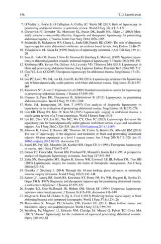176 S. Di Saverio et al.
7. O’Malley E, Boyle E, O’Callaghan A, Coffey JC, Walsh SR (2013) Role of laparoscopy in
penetrating abdominal trauma: a systematic review. World J Surg 37(1):113–122
8. Chestovich PJ, Browder TD, Morrissey SL, Fraser DR, Ingalls NK, Fildes JJ (2015) Mini-
mally invasive is maximally effective: diagnostic and therapeutic laparoscopy for penetrating
abdominal injuries. J Trauma Acute Care Surg 78(6):1076–1085
9. Stefanidis D, Richardson WS, Chang L, Earle DB, Fanelli RD (2009) The role of diagnostic
laparoscopy for acute abdominal conditions: an evidence based review. Surg Endosc 23:16–23
10. Villavicencio RT, Aucar JA (1999) Analysis of laparoscopy in trauma. J Am Coll Surg 189:11–
20
11. Sosa JL, Baker M, Puente I, Sims D, Sleeman D, Ginzburg E, Martin L (1995) Negative laparo-
tomy in abdominal gunshot wounds: potential impact of laparoscopy. J Trauma 38(2):194–197
12. Khubutiya MS, Yartsev PA, Guliaev AA, Levitsky VD, Tlibekova MA (2013) Laparoscopy in
blunt and penetrating abdominal trauma. Surg Laparosc Endosc Percutan Tech 23(6):507–512
13. Choi YB, Lim KS (2003) Therapeutic laparoscopy for abdominal trauma. Surg Endosc 17:421–
427
14. Lee PC, Lo C, Wu JM, Lin KL, Lin HF, Ko WJ (2014) Laparoscopy decreases the laparotomy
rate in hemodynamically stable patients with blunt abdominal trauma. Surg Innov 21(2):155–
165
15. Kawahara NT, Alster C, Fujimura I et al (2009) Standard examination system for laparoscopy
in penetrating abdominal trauma. J Trauma 67:589–595
16. Uranues S, Popa DE, Diaconescu B, Schrittwieser R (2015) Laparoscopy in penetrating
abdominal trauma. World J Surg 39:1381–1388
17. Marks JM, Youngelman DF, Berk T (1997) Cost analysis of diagnostic laparoscopy vs
laparotomy in the evaluation of penetrating abdominal trauma. Surg Endosc 11(3):272–276
18. Lim KH, Chung BS, Kim JY, Kim SS (2015) Laparoscopic surgery in abdominal trauma: a
single center review of a 7-year experience. World J Emerg Surg 10:16
19. Lin HF, Chen YD, Lin KL, Wu MC, Wu CY, Chen SC (2015) Laparoscopy decreases the
laparotomy rate for hemodynamically stable patients with blunt hollow viscus and mesenteric
injuries. Am J Surg 210(2):326–333. doi:10.1016/j.amjsurg.2014.11.009
20. Johnson JJ, Garwe T, Raines AR, Thurman JB, Carter S, Bender JS, Albrecht RM (2013)
The use of laparoscopy in the diagnosis and treatment of blunt and penetrating abdominal
injuries: 10-year experience at a level 1 trauma center. Am J Surg 205(3):317–320. doi:10.
1016/j.amjsurg.2012.10.021, discussion 321
21. Smith RS, Fry WR, Morabito DJ, Koehler RH, Organ CH Jr (1995) Therapeutic laparoscopy
in trauma. Am J Surg 170:632–637
22. Fabian TC, Croce MA, Stewart RM, Pritchard FE, Minard G, Kudsk KA (1993) A prospective
analysis of diagnostic laparoscopy in trauma. Ann Surg 217:557–565
23. Zafar SN, Onwugbufor MT, Hughes K, Greene WR, Cornwell EE III, Fullum TM, Tran DD
(2015) Laparoscopic surgery for trauma: the realm of therapeutic management. Am J Surg
209(4):627–632
24. Grushka J, Ginzburg E (2014) Through the 10-mm looking glass: advances in minimally
invasive surgery in trauma. Scand J Surg 103(2):143–148
25. Zantut LF, Ivatury RR, Smith RS, Kawahara NT, Porter JM, Fry WR, Poggetti R, Birolini D,
Organ CH Jr (1997) Diagnostic and therapeutic laparoscopy for penetrating abdominal trauma:
a multicenter experience. J Trauma 42:825–831
26. Josephs LG, Este-McDonald JR, Birkett DH, Hirsch EF (1994) Diagnostic laparoscopy
increases intracranial pressure. J Trauma 36:815–818, discussion 818–819
27. Bhagvan S, Turai M, Holden A, Ng A, Civil I (2013) Predicting hollow viscus injury in blunt
abdominal trauma with computed tomography. World J Surg 37(1):123–126
28. Matsushima K, Mangel PS, Schaefer EW, Frankel HL (2013) Blunt hollow viscus and
mesenteric injury: still underrecognized. World J Surg 37(4):759–765
29. Weinberg JA, Magnotti LJ, Edwards NM, Claridge JA, Minard G, Fabian TC, Croce MA
(2007) “Awake” laparoscopy for the evaluation of equivocal penetrating abdominal wounds.
Injury 38(1):60–64
 