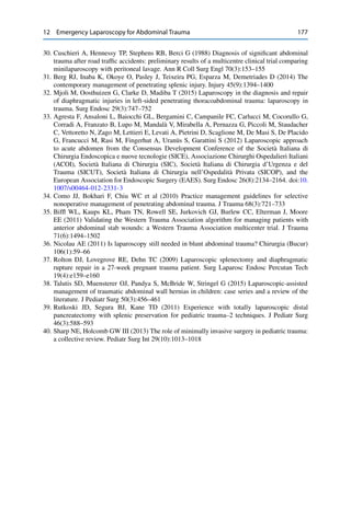 12 Emergency Laparoscopy for Abdominal Trauma 177
30. Cuschieri A, Hennessy TP, Stephens RB, Berci G (1988) Diagnosis of signiﬁcant abdominal
trauma after road trafﬁc accidents: preliminary results of a multicentre clinical trial comparing
minilaparoscopy with peritoneal lavage. Ann R Coll Surg Engl 70(3):153–155
31. Berg RJ, Inaba K, Okoye O, Pasley J, Teixeira PG, Esparza M, Demetriades D (2014) The
contemporary management of penetrating splenic injury. Injury 45(9):1394–1400
32. Mjoli M, Oosthuizen G, Clarke D, Madiba T (2015) Laparoscopy in the diagnosis and repair
of diaphragmatic injuries in left-sided penetrating thoracoabdominal trauma: laparoscopy in
trauma. Surg Endosc 29(3):747–752
33. Agresta F, Ansaloni L, Baiocchi GL, Bergamini C, Campanile FC, Carlucci M, Cocorullo G,
Corradi A, Franzato B, Lupo M, Mandalà V, Mirabella A, Pernazza G, Piccoli M, Staudacher
C, Vettoretto N, Zago M, Lettieri E, Levati A, Pietrini D, Scaglione M, De Masi S, De Placido
G, Francucci M, Rasi M, Fingerhut A, Uranüs S, Garattini S (2012) Laparoscopic approach
to acute abdomen from the Consensus Development Conference of the Società Italiana di
Chirurgia Endoscopica e nuove tecnologie (SICE), Associazione Chirurghi Ospedalieri Italiani
(ACOI), Società Italiana di Chirurgia (SIC), Società Italiana di Chirurgia d’Urgenza e del
Trauma (SICUT), Società Italiana di Chirurgia nell’Ospedalità Privata (SICOP), and the
European Association for Endoscopic Surgery (EAES). Surg Endosc 26(8):2134–2164. doi:10.
1007/s00464-012-2331-3
34. Como JJ, Bokhari F, Chiu WC et al (2010) Practice management guidelines for selective
nonoperative management of penetrating abdominal trauma. J Trauma 68(3):721–733
35. Bifﬂ WL, Kaups KL, Pham TN, Rowell SE, Jurkovich GJ, Burlew CC, Elterman J, Moore
EE (2011) Validating the Western Trauma Association algorithm for managing patients with
anterior abdominal stab wounds: a Western Trauma Association multicenter trial. J Trauma
71(6):1494–1502
36. Nicolau AE (2011) Is laparoscopy still needed in blunt abdominal trauma? Chirurgia (Bucur)
106(1):59–66
37. Rolton DJ, Lovegrove RE, Dehn TC (2009) Laparoscopic splenectomy and diaphragmatic
rupture repair in a 27-week pregnant trauma patient. Surg Laparosc Endosc Percutan Tech
19(4):e159–e160
38. Talutis SD, Muensterer OJ, Pandya S, McBride W, Stringel G (2015) Laparoscopic-assisted
management of traumatic abdominal wall hernias in children: case series and a review of the
literature. J Pediatr Surg 50(3):456–461
39. Rutkoski JD, Segura BJ, Kane TD (2011) Experience with totally laparoscopic distal
pancreatectomy with splenic preservation for pediatric trauma–2 techniques. J Pediatr Surg
46(3):588–593
40. Sharp NE, Holcomb GW III (2013) The role of minimally invasive surgery in pediatric trauma:
a collective review. Pediatr Surg Int 29(10):1013–1018
 