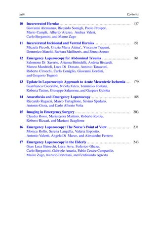 xviii Contents
10 Incarcerated Hernias....................................................... 137
Giovanni Alemanno, Riccardo Somigli, Paolo Prosperi,
Mario Campli, Alberto Arezzo, Andrea Valeri,
Carlo Bergamini, and Mauro Zago
11 Incarcerated Incisional and Ventral Hernias ............................ 151
Micaela Piccoli, Grazia Maria Attina’, Vincenzo Trapani,
Domenico Marchi, Barbara Mullineris, and Bruno Scotto
12 Emergency Laparoscopy for Abdominal Trauma ...................... 161
Salomone Di Saverio, Arianna Birindelli, Andrea Biscardi,
Matteo Mandrioli, Luca Di Donato, Antonio Tarasconi,
Roberto Cirocchi, Carlo Coniglio, Giovanni Gordini,
and Gregorio Tugnoli
13 Update in Laparoscopic Approach to Acute Mesenteric Ischemia.... 179
Gianfranco Cocorullo, Nicola Falco, Tommaso Fontana,
Roberta Tutino, Giuseppe Salamone, and Gaspare Gulotta
14 Anaesthesia and Emergency Laparoscopy............................... 185
Riccardo Ragazzi, Marco Tartaglione, Savino Spadaro,
Antonio Gioia, and Carlo Alberto Volta
15 Imaging in Emergency Surgery ........................................... 203
Claudia Rossi, Mariateresa Martino, Roberto Ronza,
Roberto Rizzati, and Mariano Scaglione
16 Emergency Laparoscopy: The Nurse’s Point of View .................. 231
Monica Rolfo, Serena Langella, Valeria Esposito,
Antonio Valenti, Angela Di Marco, and Alessandro Ferrero
17 Emergency Laparoscopy in the Elderly.................................. 243
Gian Luca Baiocchi, Luca Arru, Federico Gheza,
Carlo Bergamini, Gabriele Anania, Fabio Cesare Campanile,
Mauro Zago, Nazario Portolani, and Ferdinando Agresta
 