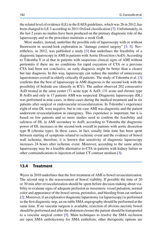 182 G. Cocorullo et al.
the related level of evidence (LE) in the EAES guidelines, which was 2b in 2012, has
been changed to LE 3 according to 2011 Oxford classiﬁcation [7]. Unfortunately, in
the last 2 years no studies have been produced on the primary diagnostic role of the
laparoscopy and so the procedure maintains a weak GoR.
Most studies, instead, underline the possible role of laparoscopy with or without
ﬂuorescein in second-look exploration as “damage control surgery” [3, 5]. Nev-
ertheless, in 2012, was published a study [3] that underlines the feasibility of a
diagnostic laparoscopy in AMI in patients with Aortic Dissection (AoD). According
to Tshomba Y et al that in patients with suspicious clinical signs of AMI without
peritonitis if there are no conditions for rapid execution of CTA or a previous
CTA had been not conclusive, an early diagnosis might be better than a clearer
but late diagnosis. In this way, laparoscopy can reduce the number of unnecessary
laparotomies overall in elderly critically ill patients. The study of Tshomba et al. [3]
conﬁrms that the best of laparoscopy in AMI diagnosis is the second look with the
possibility of bedside use (directly in ICU). The author observed 202 consecutive
AoD treated in the same center (71 acute type A AoD; 131 acute and chronic type
B AoD) and only in 17 patients AMI was suspected. Diagnostic laparoscopy (DL)
was performed in nine cases, in three cases during the medical treatment and in six
patients after surgical or endovascular revascularization. In Tshomba’s experience
eight of nine DL were negative, but in one case AMI was diagnostic and the patient
underwent revascularization in emergency. This experience is important, but it is
based on few patients and so more studies need to conﬁrm the feasibility and
safeness of DL in AMI secondary to AoD; according to Tshomba the diagnostic
power of DL increases in the second look overall in patients with aortic dissection
type B (chronic type). In these cases, in fact, usually little time has been spent
between starting of symptoms related to ischemic event and the evidence of bowel
wall ischemia; therefore, it is known that sensitivity of diagnostic laparoscopy
increases 24 hours after ischemic event. Moreover, according to the same article
laparoscopy may be a feasible alternative to CTA in patients with kidney failure or
other contraindications to injection of iodate CT contrast medium [3].
13.4 Treatment
Wyers in 2010 underlines that the ﬁrst treatment of AMI is bowel revascularization.
The second step is the reassessment of bowel viability. If possible the time of 20
or 30 min after revascularization should be spent before decision making about via-
bility to evaluate signs of adequate perfusion as mesenteric vessel pulsation, normal
color and appearance of the bowel serosa, peristalsis, and bleeding from cut surfaces
[2]. Moreover, if an explorative diagnostic laparotomy (or laparoscopy) is performed
as the ﬁrst diagnostic step, an on-table SMA angiography should be performed at the
same time. If no vascular surgeon is available, resection of obvious necrotic bowel
should be performed and after the abdomen closure the patient should be transported
to a vascular surgical center [5]. Main techniques to resolve the SMA occlusion
are open SMA embolectomy for SMA embolism; other therapeutic options are
 