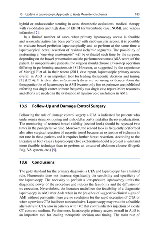 13 Update in Laparoscopic Approach to Acute Mesenteric Ischemia 183
hybrid or endovascular stenting in acute thrombotic occlusions, medical therapy
with vasodilators and high dose of EBPM for thrombotic case, NOMI, and venous
infarction [2].
In a limited number of cases when primary laparoscopy access is feasible
and revascularization has been performed with endovascular access, it is possible
to evaluate bowel perfusion laparoscopically and to perform at the same time a
laparoscopical bowel resection of residual ischemic segments. The possibility of
performing a “one-step anastomosis” will be evaluated each time by the surgeon,
depending on the bowel presentation and the performance status (ASA score) of the
patient. In nonpermissive patients, the surgeon should choose a two-step operation
differing in performing anastomosis [8]. However, as suggested by the experience
of Meriggi F et al. in their recent (2011) case report, laparoscopic primary access
overall in AoD is an important tool for leading therapeutic decision and timing
[9] (LE 4). It is clear that unfortunately there are no strong evidences about the
therapeutic role of laparoscopy in AMI because only few experiences are published
referring to a single center or more frequently to a single case report. More resources
and efforts are needed in the evaluation of laparoscopic usefulness in AMI.
13.5 Follow-Up and Damage Control Surgery
Following the rule of damage control surgery a CTA is indicated for patients who
underwent a stent positioning and it should be performed after the revascularization.
The monitoring of restored bowel viability (second look) should be repeated two
times in the postoperative time. Moreover, the second look is frequently performed
also after surgical resection of necrotic bowel because an extension of ischemia is
not rare in these patients and it requires further bowel resection. According to the
literature in both cases a laparoscopic close exploration should represent a valid and
more feasible technique than to perform an unsutured abdomen closure (Bogotà
Bag, VA system, etc.) [5].
13.6 Conclusions
The gold standard for the primary diagnosis is CTA and laparoscopy has a limited
rule. Fluorescein does not increase signiﬁcantly the sensibility and speciﬁcity of
the laparoscopy. The necessity to perform a low-pressure laparoscopy limits the
diagnostic power of the procedure and reduces the feasibility and the diffusion of
its execution. Nevertheless, the literature underlines the feasibility of a diagnostic
laparoscopy in AMI after AoD when in the presence of suggestive clinical signs of
AMI without peritonitis there are no conditions for the rapid execution of CTA or
when a previous CTA had been nonconclusive. Laparoscopy may result in a feasible
alternative to CTA also in patients with IRC that contraindicates injection of iodate
CT contrast medium. Furthermore, laparoscopic primary access overall in AoD is
an important tool for leading therapeutic decision and timing. The main rule of
 