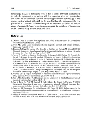 184 G. Cocorullo et al.
laparoscopy in AMI is the second look, in fact it should represent an alternative
to multiple laparotomic explorations with less operation time and maintaining
the closure of the abdomen. Another possible application of laparoscopy in the
management of patient with AMI is the so-called bedside laparoscopy that for
patients in ICU consents the repeatability of the procedure to follow the clinical
course of patients. Referring to the therapeutic aspect, the usefulness of laparoscopy
in AMI appears today limited only to few cases.
References
1. OCEBM Levels of Evidence Working Group. The Oxford levels of evidence 2. Oxford Centre
for Evidence-Based Medicine, Oxford
2. Wyers MC (2010) Acute mesenteric ischemia: diagnostic approach and surgical treatment.
Semin Vasc Surg 23(1):9–20
3. Tshomba Y, Coppi G, Marone EM, Bertoglio L, Kahlberg A, Carlucci M, Chiesa R (2012)
Diagnostic laparoscopy for early detection of acute mesenteric ischaemia in patients with aortic
dissection. Eur J Vasc Endovasc Surg 43(6):690–697
4. Agresta F, Ansaloni L, Baiocchi GL, Bergamini C, Campanile FC, Carlucci M, Cocorullo G,
Corradi A, Franzato B, Lupo M, Mandalà V, Mirabella A, Pernazza G, Piccoli M, Staudacher
C, Vettoretto N, Zago M, Lettieri E, Levati A, Pietrini D, Scaglione M, De Masi S, De Placido
G, Francucci M, Rasi M, Fingerhut A, Uranüs S, Garattini S (2012) Laparoscopic approach to
acute abdomen from the Consensus Development Conference of the Società Italiana di Chirurgia
Endoscopica e nuove tecnologie (SICE), Associazione Chirurghi Ospedalieri Italiani (ACOI),
Società Italiana di Chirurgia (SIC), Società Italiana di Chirurgia d’Urgenza e del Trauma
(SICUT), Società Italiana di Chirurgia nell’Ospedalità Privata (SICOP), and the European
Association for Endoscopic Surgery (EAES). Surg Endosc 26(8):2134–2164
5. Acosta S (2014) Surgical management of peritonitis secondary to acute superior mesenteric
artery occlusion. World J Gastroenterol 20(29):9936–9941
6. Kam DM, Scheeres DE (1993) Fluorescein-assisted laparoscopy in the identiﬁcation of arterial
mesenteric ischemia. Surg Endosc 7(2):75–78
7. Paral J, Ferko A, Plodr M, Raupach J, Hadzi-Nikolov D, Dolezal D, Chovanec V (2007)
Laparoscopic diagnostics of acute bowel ischemia using ultraviolet light and ﬂuorescein dye:
an experimental study. Surg Laparosc Endosc Percutan Tech 17(4):291–295
8. Palanivelu CI, Rangarajan M, Maheshkumaar GS, Rajan PS (2008) Relaparoscopy in the
management of acute abdomen due to localized ischemic bowel: a novel technique–case report.
Int J Surg 6(6):e89–e91
9. Meriggi F, Alloni A, Gramigna P, Tramelli P, Vigano M (2011) Acute aortic dissection with
intestinal ischemia: what to do ﬁrst. Ann Thorac Cardiovasc Surg 17(6):631–633
 