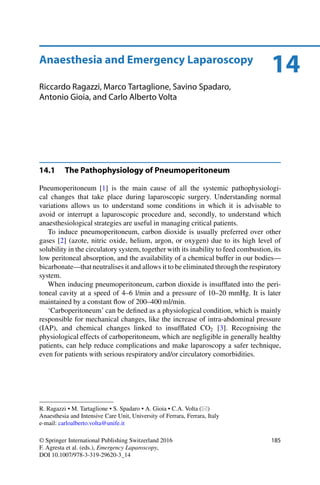 14Anaesthesia and Emergency Laparoscopy
Riccardo Ragazzi, Marco Tartaglione, Savino Spadaro,
Antonio Gioia, and Carlo Alberto Volta
14.1 The Pathophysiology of Pneumoperitoneum
Pneumoperitoneum [1] is the main cause of all the systemic pathophysiologi-
cal changes that take place during laparoscopic surgery. Understanding normal
variations allows us to understand some conditions in which it is advisable to
avoid or interrupt a laparoscopic procedure and, secondly, to understand which
anaesthesiological strategies are useful in managing critical patients.
To induce pneumoperitoneum, carbon dioxide is usually preferred over other
gases [2] (azote, nitric oxide, helium, argon, or oxygen) due to its high level of
solubility in the circulatory system, together with its inability to feed combustion, its
low peritoneal absorption, and the availability of a chemical buffer in our bodies—
bicarbonate—thatneutralises it and allows it to be eliminated through the respiratory
system.
When inducing pneumoperitoneum, carbon dioxide is insufﬂated into the peri-
toneal cavity at a speed of 4–6 l/min and a pressure of 10–20 mmHg. It is later
maintained by a constant ﬂow of 200–400 ml/min.
‘Carboperitoneum’ can be deﬁned as a physiological condition, which is mainly
responsible for mechanical changes, like the increase of intra-abdominal pressure
(IAP), and chemical changes linked to insufﬂated CO2 [3]. Recognising the
physiological effects of carboperitoneum, which are negligible in generally healthy
patients, can help reduce complications and make laparoscopy a safer technique,
even for patients with serious respiratory and/or circulatory comorbidities.
R. Ragazzi • M. Tartaglione • S. Spadaro • A. Gioia • C.A. Volta ( )
Anaesthesia and Intensive Care Unit, University of Ferrara, Ferrara, Italy
e-mail: carloalberto.volta@unife.it
© Springer International Publishing Switzerland 2016
F. Agresta et al. (eds.), Emergency Laparoscopy,
DOI 10.1007/978-3-319-29620-3_14
185
 