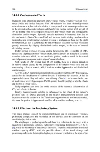 186 R. Ragazzi et al.
14.1.1 Cardiovascular Effects
Increased intra-abdominal pressure alters venous return, systemic vascular resis-
tance (SVR), and cardiac function. With IAP values of less than 10 mmHg venous
return increases: splanchnic circulation is compressed, with a consequent increase
in the circulating haematic volume and therefore in cardiac output. With an IAP of
10–20 mmHg vena cava compression reduces the venous return and consequently
diminishes cardiac output. Systemic vascular resistance is increased both due to
the mechanical effect of increased IAP and increase in circulating catecholamines
(adrenaline and noradrenaline). Arterial pressure is unaltered, or there may be slight
hypertension, as this is determined by the product of systemic vascular resistance
greatly increased by slightly diminished cardiac output, in the case of normal
circulating volume.
Under normal working pressure during laparoscopy (10–15 mmHg of IAP),
related to a slight reduction in venous return, there is always an increase in systemic
vascular resistance which, in an euvolemic patient, tends to result in increased
arterial pressure compared to the subject’s normal values.
With levels of IAP greater than 15–20 mmHg, there is a drastic reduction
in venous return caused by the compression of the inferior vena cava and the
surrounding collateral vessels, which leads to marked hypotension and diminished
cardiac output.
As well as IAP, haemodynamic alterations can also be affected by hypercapnia,
caused by the insufﬂation of carbon dioxide, if followed by acidosis. A fall in
myocardial contractility and a direct vasodilatory effect [4] can be seen in the case
of moderate or severe hypercapnia (PaCO2 greater than 60 mmHg), while the effects
are modest at lower values.
Tachyarrhythmia can arise due to the increase of the haematic concentration of
CO2 and of catecholamine.
Finally, haemodynamic stability is inﬂuenced by the effect of the patient’s
position: falls in arterial pressure in the reverse Trendelemburg position and
increases when the patient is in the Trendelemburg position are much more marked,
the more the patient is hypovolemic and has a low cardio-circulatory reserve.
14.1.2 Effects on the Respiratory System
The main changes caused by pneumoperitoneum are in pulmonary volumes,
pulmonary compliance, the resistance of the airways, and the alteration of the
ventilation/perfusion ratio.
The diaphragm is pushed upwards and there is a reduction in its range, with a
reduction in pulmonary volumes. Pulmonary compliance diminishes by 35–40 %
[5], while the resistance of the airways increases. There is a reduction in functional
residual capacity (FRC), with the possible closure of the small airways and
pulmonary atelectasis. Raising the diaphragm promotes ventilation at the apex of the
 