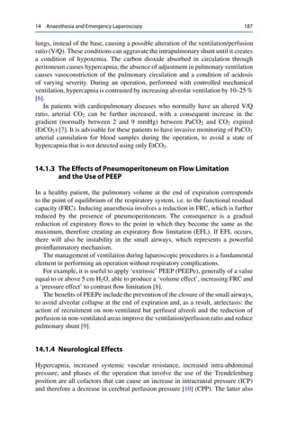14 Anaesthesia and Emergency Laparoscopy 187
lungs, instead of the base, causing a possible alteration of the ventilation/perfusion
ratio (V/Q). These conditions can aggravate the intrapulmonary shunt until it creates
a condition of hypoxemia. The carbon dioxide absorbed in circulation through
peritoneum causes hypercapnia; the absence of adjustment in pulmonary ventilation
causes vasoconstriction of the pulmonary circulation and a condition of acidosis
of varying severity. During an operation, performed with controlled mechanical
ventilation, hypercapnia is contrasted by increasing alveolar ventilation by 10–25 %
[6].
In patients with cardiopulmonary diseases who normally have an altered V/Q
ratio, arterial CO2 can be further increased, with a consequent increase in the
gradient (normally between 2 and 9 mmHg) between PaCO2 and CO2 expired
(EtCO2) [7]. It is advisable for these patients to have invasive monitoring of PaCO2
arterial cannulation for blood samples during the operation, to avoid a state of
hypercapnia that is not detected using only EtCO2.
14.1.3 The Effects of Pneumoperitoneum on Flow Limitation
and the Use of PEEP
In a healthy patient, the pulmonary volume at the end of expiration corresponds
to the point of equilibrium of the respiratory system, i.e. to the functional residual
capacity (FRC). Inducing anaesthesia involves a reduction in FRC, which is further
reduced by the presence of pneumoperitoneum. The consequence is a gradual
reduction of expiratory ﬂows to the point in which they become the same as the
maximum, therefore creating an expiratory ﬂow limitation (EFL). If EFL occurs,
there will also be instability in the small airways, which represents a powerful
proinﬂammatory mechanism.
The management of ventilation during laparoscopic procedures is a fundamental
element in performing an operation without respiratory complications.
For example, it is useful to apply ‘extrinsic’ PEEP (PEEPe), generally of a value
equal to or above 5 cm H2O, able to produce a ‘volume effect’, increasing FRC and
a ‘pressure effect’ to contrast ﬂow limitation [8].
The beneﬁts of PEEPe include the prevention of the closure of the small airways,
to avoid alveolar collapse at the end of expiration and, as a result, atelectasis: the
action of recruitment on non-ventilated but perfused alveoli and the reduction of
perfusion in non-ventilated areas improve the ventilation/perfusion ratio and reduce
pulmonary shunt [9].
14.1.4 Neurological Effects
Hypercapnia, increased systemic vascular resistance, increased intra-abdominal
pressure, and phases of the operation that involve the use of the Trendelenburg
position are all cofactors that can cause an increase in intracranial pressure (ICP)
and therefore a decrease in cerebral perfusion pressure [10] (CPP). The latter also
 