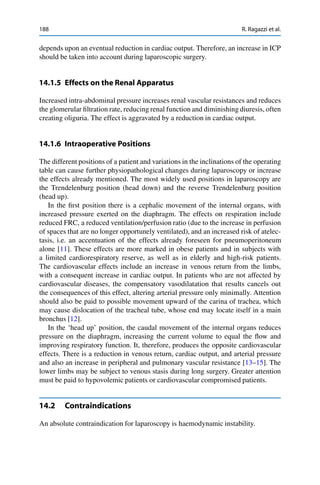 188 R. Ragazzi et al.
depends upon an eventual reduction in cardiac output. Therefore, an increase in ICP
should be taken into account during laparoscopic surgery.
14.1.5 Effects on the Renal Apparatus
Increased intra-abdominal pressure increases renal vascular resistances and reduces
the glomerular ﬁltration rate, reducing renal function and diminishing diuresis, often
creating oliguria. The effect is aggravated by a reduction in cardiac output.
14.1.6 Intraoperative Positions
The different positions of a patient and variations in the inclinations of the operating
table can cause further physiopathological changes during laparoscopy or increase
the effects already mentioned. The most widely used positions in laparoscopy are
the Trendelenburg position (head down) and the reverse Trendelenburg position
(head up).
In the ﬁrst position there is a cephalic movement of the internal organs, with
increased pressure exerted on the diaphragm. The effects on respiration include
reduced FRC, a reduced ventilation/perfusion ratio (due to the increase in perfusion
of spaces that are no longer opportunely ventilated), and an increased risk of atelec-
tasis, i.e. an accentuation of the effects already foreseen for pneumoperitoneum
alone [11]. These effects are more marked in obese patients and in subjects with
a limited cardiorespiratory reserve, as well as in elderly and high-risk patients.
The cardiovascular effects include an increase in venous return from the limbs,
with a consequent increase in cardiac output. In patients who are not affected by
cardiovascular diseases, the compensatory vasodilatation that results cancels out
the consequences of this effect, altering arterial pressure only minimally. Attention
should also be paid to possible movement upward of the carina of trachea, which
may cause dislocation of the tracheal tube, whose end may locate itself in a main
bronchus [12].
In the ‘head up’ position, the caudal movement of the internal organs reduces
pressure on the diaphragm, increasing the current volume to equal the ﬂow and
improving respiratory function. It, therefore, produces the opposite cardiovascular
effects. There is a reduction in venous return, cardiac output, and arterial pressure
and also an increase in peripheral and pulmonary vascular resistance [13–15]. The
lower limbs may be subject to venous stasis during long surgery. Greater attention
must be paid to hypovolemic patients or cardiovascular compromised patients.
14.2 Contraindications
An absolute contraindication for laparoscopy is haemodynamic instability.
 
