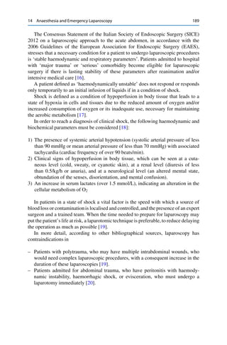 14 Anaesthesia and Emergency Laparoscopy 189
The Consensus Statement of the Italian Society of Endoscopic Surgery (SICE)
2012 on a laparoscopic approach to the acute abdomen, in accordance with the
2006 Guidelines of the European Association for Endoscopic Surgery (EAES),
stresses that a necessary condition for a patient to undergo laparoscopic procedures
is ‘stable haemodynamic and respiratory parameters’. Patients admitted to hospital
with ‘major trauma’ or ‘serious’ comorbidity become eligible for laparoscopic
surgery if there is lasting stability of these parameters after reanimation and/or
intensive medical care [16].
A patient deﬁned as ‘haemodynamically unstable’ does not respond or responds
only temporarily to an initial infusion of liquids if in a condition of shock.
Shock is deﬁned as a condition of hypoperfusion in body tissue that leads to a
state of hypoxia in cells and tissues due to the reduced amount of oxygen and/or
increased consumption of oxygen or its inadequate use, necessary for maintaining
the aerobic metabolism [17].
In order to reach a diagnosis of clinical shock, the following haemodynamic and
biochemical parameters must be considered [18]:
1) The presence of systemic arterial hypotension (systolic arterial pressure of less
than 90 mmHg or mean arterial pressure of less than 70 mmHg) with associated
tachycardia (cardiac frequency of over 90 beats/min).
2) Clinical signs of hypoperfusion in body tissue, which can be seen at a cuta-
neous level (cold, sweaty, or cyanotic skin), at a renal level (diuresis of less
than 0.5/kg/h or anuria), and at a neurological level (an altered mental state,
obtundation of the senses, disorientation, and mental confusion).
3) An increase in serum lactates (over 1.5 mmol/L), indicating an alteration in the
cellular metabolism of O2
In patients in a state of shock a vital factor is the speed with which a source of
blood loss or contamination is localised and controlled, and the presence of an expert
surgeon and a trained team. When the time needed to prepare for laparoscopy may
put the patient’s life at risk, a laparotomic technique is preferable, to reduce delaying
the operation as much as possible [19].
In more detail, according to other bibliographical sources, laparoscopy has
contraindications in
– Patients with polytrauma, who may have multiple intrabdominal wounds, who
would need complex laparoscopic procedures, with a consequent increase in the
duration of these laparoscopies [19].
– Patients admitted for abdominal trauma, who have peritonitis with haemody-
namic instability, haemorrhagic shock, or evisceration, who must undergo a
laparotomy immediately [20].
 