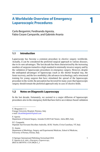 1A Worldwide Overview of Emergency
Laparoscopic Procedures
Carlo Bergamini, Ferdinando Agresta,
Fabio Cesare Campanile, and Gabriele Anania
1.1 Introduction
Laparoscopy has become a common procedure in elective surgery worldwide.
Actually, it can be considered the preferred surgical approach in various diseases,
due to its sure advantages. The last decade has been characterized by the increasing
numbers of surgeons trained to a high standard in minimally invasive surgery and by
the validation of laparoscopic procedures in emergency surgery. However, despite
the undisputed advantages of laparoscopy (such as the shorter hospital stay, the
faster recovery, and the less morbidity), the advances in technology, and a structured
training for young surgeon that have stimulated the spread of the laparoscopic
procedure in the world, the perception has hovered for many years that laparoscopic
surgery should remain the preferred approach only in case of elective ﬁelds.
1.2 Notes on Diagnostic Laparoscopy
In the last decade, fortunately, we assisted to a major diffusion of laparoscopic
procedures also in the emergency ﬁeld that have led to an evidence-based validation
C. Bergamini ( )
Careggi University Hospital, Florence, Italy
e-mail: drcarlobergamini@gmail.com
F. Agresta
Department of General Surgery, Azienda ULSS19 del Veneto, Adria (RO), Italy
F.C. Campanile
Ospedale San Giovanni Decollato Andosilla, AUSL Viterbo, Civita Castellana, VT, Italy
G. Anania
Department of Morfology, Surgery and Experimental Medicine, School of Medicine,
University of Ferrara, Ferrara, Italy
© Springer International Publishing Switzerland 2016
F. Agresta et al. (eds.), Emergency Laparoscopy,
DOI 10.1007/978-3-319-29620-3_1
1
 