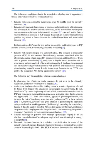190 R. Ragazzi et al.
The following conditions should be regarded as absolute (or if opportunely
treated and evaluated relative) contraindications:
• Patients with non-correctable hypercapnia over 50 mmHg must be carefully
evaluated [20].
• Patients with traumatic brain injury or neurological conditions in which intracra-
nial pressure (ICP) must be carefully evaluated, as the induction of pneumoperi-
toneum causes an increase in intracranial pressure [21]. As well as the factors
responsible for an increase in ICP already discussed, an extreme Trendelenburg
position may cause a further increase in cerebral blood ﬂow and intracranial
pressure [22].
In these patients, IAP must be kept as low as possible, sudden increases in IAP
must be avoided, and ICP monitoring should be evaluated [23].
• Patients with severe myopia or a detached retina. The increase in intraocular
pressure (IOP) in the extreme Trendelenburg position, combined with the
physiopathological effects caused by pneumoperitoneum and the effects of drugs
used in general anaesthesia [24], may cause a drop in retinal perfusion and, in
some cases, an increased risk of ischemic retinopathy. It has been demonstrated
that an induction of general anaesthesia with propofol and maintenance through
administering propofol under Totally Intravenous Anaesthesia, or TIVA, can
control the increase of IOP during laparoscopic surgery [25].
The following may be regarded as relative contraindications:
• In glaucoma, the effects on ocular pressure do not seem to be clinically
signiﬁcant, but further conﬁrmation is needed [26].
• An increase has been observed in sickling crises in a series of patients affected
by Sickle-Cell disease who underwent laparoscopic cholecystectomy. In fact,
insufﬂated CO2 causes respiratory acidosis which, combined with the increase in
IAP and consequent hypoventilation, may cause a sickling crisis due to acidosis
and hypoxemia [27]. Both these effects, typical of pneumoperitoneum, can
increase the risk of developing acute thoracic syndrome (ACS) in these patients
[28]. It is, therefore, advisable that great attention is paid during the operation:
using a medium-low working pressure (8–11 mmHg), extending the hospital stay
beyond 3 days to identify possible ACS on the second or third day, mobilising
the patient early, carrying out effective pain checks, and monitoring the patient’s
respiratory function to prevent pulmonary complications [29].
• Cardiac pathology in patients who undergo laparoscopic surgery is not an
absolute contraindication if an adequate surgical and anaesthesiological strategy
is adopted [30].
• Traumatic haemoperitoneum is a relative contraindication in terms of the
patient’s haemodynamics. Traumatic haemoperitoneum is not in itself a possible
cause of haemorrhagic shock. The SICE Consensus Statement also underlines
 