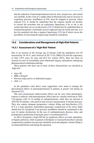 14 Anaesthesia and Emergency Laparoscopy 191
that the induction of pneumoperitoneum must be slow, progressive, and carried
out carefully. In the event of a sudden drop in blood pressure and an increase in
respiratory pressure, insufﬂation of CO2 must be stopped or pressure values
reduced [31]. It should be underlined that the surgeon should not hesitate
to convert the procedure into an exploratory laparotomy if he or she is not
certain that there are no occult lesions [32]. It should also be underlined that in
traumatised patients a minimally invasive approach may be useful and safe, as it
has less potential risk than a negative laparotomy [33], but if shock occurs the
possibility of converting the laparoscopy should be considered.
14.3 Considerations and Management of High-Risk Patients
14.3.1 Assessment of a ‘High-Risk’ Patient
Due to an increase in the average age in Europe (with the population over 65
increased by 16–18 %, and a forecast of 28.7 % by 2080) [34] and life expectancy
in Italy (79.4 years for men and 84.5 for women 2013), there has been an
increase in cases of comorbidity, prior abdominal surgery, and patients undergoing
pharmaceutical combination therapy.
Those patients who have one or more of these characteristics are classiﬁed as
‘high risk’:
• Age > 80
• BMI > 30 kg/m2
• Previous major pelvic or abdominal surgery
• ASA > 2
In the guidelines cited above some suggestions were made to manage the
physiological effects of pneumoperitoneum in patients at greater risk during an
operation [23].
The most pronounced cardiovascular effects can be seen when pneumoperi-
toneum is induced, with haemodynamic effects that are virtually irrelevant in ASA
I–II patients with 12–14 mmHg of carboperitoneum, while they are relevant in
ASA III–IV patients, who need at least invasive measurement of arterial pressure.
They also require adequate preoperative volemic ﬁlling and beta-blockers [23].
If it is a long operation, intermittent pneumatic compression of the lower limbs
should also be considered. Low-pressure insufﬂation should be maintained in the
case of cardiac dysfunction. In the case of cardiopulmonary diseases, intra- and
postoperative monitoring of haematic gases is recommended [23].
In ASA I–II patients a high IAP has no signiﬁcant effects on renal, splanchnic,
or hepatic perfusion, while in patients with hepatic or renal perfusion that is already
compromised, medium-low pressure should be used and adequate volemic ﬁlling is
recommended before and during the operation.
 
