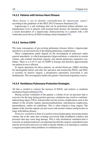 192 R. Ragazzi et al.
14.3.2 Patients with Serious Heart Disease
‘Heart disease is not an absolute contraindication for laparoscopic surgery’
according to the guidelines of the SICE 2012 Consensus Statement [16].
Laparoscopy is a safe technique that can be performed without absolute con-
traindications even in patients with terminal heart disease: the literature contains
a recent description of a laparoscopic cholecystectomy in a patient with a left
ventricular assist device (LVAD) awaiting a heart transplant [35].
14.3.3 Serious COPD
The main consequence of pre-existing pulmonary diseases before a laparoscopic
operation is an increased risk of developing pulmonary complications.
These complications partly depend on the development of atelectasis under
general anaesthetic, to which postoperative hypoventilation, a reduction in current
volume, and residual functional capacity and altered pulmonary expansion con-
tribute. There is a 4–10 % rate of COPD in Europe and therefore approximately
one patient in ten is affected.
In urgent operations for these patients, an arterial blood gas (ABG) checking
for haemoglobin before and after the operation and monitoring PaCO2 and PaO2
is essential. In elective surgery, a preoperative spirometric assessment is also
fundamental. This investigation studies the patient’s functional respiratory reserve.
14.3.4 Ventilatory Pulmonary Protection Strategies
All that is needed to contrast the increase of PaCO2 and acidosis is moderate
mechanical hyperventilation [36].
During assisted ventilation of the patient, a volume of air (or pressure) that is
excessive for the lung during positive pressure ventilation may result in ventilator-
induced lung injury (VILI), with possible rare but serious complications such as the
rupture of the alveolar septum, pneumomediastinium, subcutaneous emphysema,
pneumothorax, and/or air embolisms. This is often related to long surgery. The
rupture of the alveolar septum can also occur with normal volumes and pressures in
lungs with bullous disease.
Protective ventilation is born of a need to correct hypercapnia, increasing minute
volume, but at the same time avoiding excessively high insufﬂation volumes and
pressures that may cause lung damage. This is why mechanical ventilation that is
correctly set and personalised is an important fact that the surgeon–anaesthetist team
must be involved in and assess in order to decide whether or to interrupt or continue
a surgical procedure when problems of ventilation arise.
 