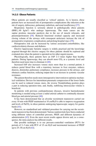 14 Anaesthesia and Emergency Laparoscopy 193
14.3.5 Obese Patients
Obese patients are usually classiﬁed as ‘critical’ patients. As is known, obese
patients have an increased risk of postoperative complications like infection at the
site of surgery, dehiscence, pulmonary embolism, and renal insufﬁciency [37].
Respiratory function is seriously altered in pathologically obese patients
(BMI 40 kg/m2
) who undergo laparoscopy. The main causes are the
supine position, muscular paralysis due to the use of muscle relaxants, and
pneumoperitoneum [38]. Reduced functional residual capacity and increased
closing volume of the airways with consequent atelectasis increase the risk of
postoperative respiratory complications and prolong hospital stays [39].
Perioperative risk can be increased by various associated comorbidities, like
cardiocirculatory diseases and diabetes.
Elective laparoscopic bariatric surgery is widely practised and the knowledge
acquired through this elective surgery for obese patients should be explored and
evaluated also when the patient is operated on for other urgent reasons.
Physiologically, these patients have an IAP 2–3 times higher than healthy
patients. During laparoscopy, they can absorb more CO2 at a systemic level and
therefore need more time to eliminate it [40].
Increased IAP also increases venous stasis more than in a normal patient; it
reduces portal blood ﬂow with a transitory increase in liver enzymes, reduces
diuresis, diminishes pulmonary compliance, increases pressure in the airways, and
obstructs cardiac function, reducing output due to an increase in systemic vascular
resistance.
The patient therefore needs more intraoperative intervention to optimise mechan-
ical ventilation. Devices for intermittent pneumatic compression of the lower limbs
can be used to reduced venous stasis, the reverse Trendelenburg position plays
a part in reducing operation time, and, ﬁnally, stabilising intravascular volume is
beneﬁcial.
In patients with previous cardiopulmonary diseases, invasive haemodynamic
monitoring is needed using at least a radial arterial catheter to continually measure
blood gas and arterial pressure [40].
It has been demonstrated that an alveolar recruitment manoeuvre carried out
every 10 min with PEEP maintained at 10 cm/H2O is able to improve oxygenation
and levels of PaCO2 in obese patients undergoing laparoscopic surgery for gastric
bands [41].
However, no standardised and validated procedure for carrying out the recruit-
ment manoeuvre has been demonstrated. Various random trials have been conducted
using different values of controlled pressure, PEEP, and different dynamics of
administration [42]. Even the most recent results appear diverse and, as a conse-
quence, the meta-analysis has different results.
One possible technique is to use pressure-controlled ventilation (PCV) for
periods of 2–3 min with PCV of 15 cm H2O and incremental increases of PEEP
up to 25–30 cm H2O [42].
 