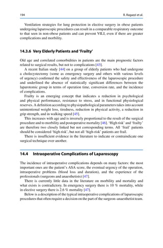 194 R. Ragazzi et al.
Ventilation strategies for lung protection in elective surgery in obese patients
undergoing laparoscopic procedures can result in a comparable respiratory outcome
to that seen in non-obese patients and can prevent VILI, even if there are greater
complications and morbility.
14.3.6 Very Elderly Patients and ‘Frailty’
Old age and correlated comorbidities in patients are the main prognostic factors
related to surgical results, but not to complications [43].
A recent Italian study [44] on a group of elderly patients who had undergone
a cholecystectomy (some as emergency surgery and others with various levels
of urgency) conﬁrmed the safety and effectiveness of the laparoscopic procedure
and underlined the absence of statistically signiﬁcant differences between the
laparotomic group in terms of operation time, conversion rate, and the incidence
of complications.
Frailty is an emerging concept that indicates a reduction in psychological
and physical performance, resistance to stress, and in functional physiological
reserves. A deﬁnition according to physiopathologicalparameters takes into account
unintentional weight loss, tiredness, reduction in physical activity, a reduction in
grip strength, and in walking speed [45].
This increases with age and is inversely proportional to the result of the surgical
procedure and to morbility and postoperative mortality [46]. ‘High risk’ and ‘frailty’
are therefore two closely linked but not corresponding terms. All ‘frail’ patients
should be considered ‘high risk’, but not all ‘high-risk’ patients are frail.
There is insufﬁcient evidence in the literature to indicate or contraindicate one
surgical technique over another.
14.4 Intraoperative Complications of Laparoscopy
The incidence of intraoperative complications depends on many factors: the most
important ones are the patient’s ASA score, the eventual urgency of the operation,
intraoperative problems (blood loss and duration), and the experience of the
professionals (surgeons and anaesthetists) [47].
There is currently little data in the literature on morbility and mortality and
what exists is contradictory. In emergency surgery there is 10 % mortality, while
in elective surgery there is 2.6 % mortality [47].
Below is a description of the typical intraoperative complications of laparoscopic
procedures that often require a decision on the part of the surgeon–anaesthetistteam.
 