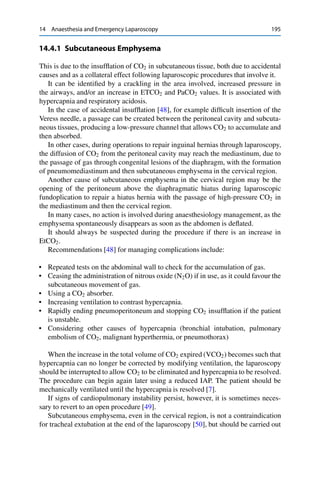 14 Anaesthesia and Emergency Laparoscopy 195
14.4.1 Subcutaneous Emphysema
This is due to the insufﬂation of CO2 in subcutaneous tissue, both due to accidental
causes and as a collateral effect following laparoscopic procedures that involve it.
It can be identiﬁed by a crackling in the area involved, increased pressure in
the airways, and/or an increase in ETCO2 and PaCO2 values. It is associated with
hypercapnia and respiratory acidosis.
In the case of accidental insufﬂation [48], for example difﬁcult insertion of the
Veress needle, a passage can be created between the peritoneal cavity and subcuta-
neous tissues, producing a low-pressure channel that allows CO2 to accumulate and
then absorbed.
In other cases, during operations to repair inguinal hernias through laparoscopy,
the diffusion of CO2 from the peritoneal cavity may reach the mediastinum, due to
the passage of gas through congenital lesions of the diaphragm, with the formation
of pneumomediastinum and then subcutaneous emphysema in the cervical region.
Another cause of subcutaneous emphysema in the cervical region may be the
opening of the peritoneum above the diaphragmatic hiatus during laparoscopic
fundoplication to repair a hiatus hernia with the passage of high-pressure CO2 in
the mediastinum and then the cervical region.
In many cases, no action is involved during anaesthesiology management, as the
emphysema spontaneously disappears as soon as the abdomen is deﬂated.
It should always be suspected during the procedure if there is an increase in
EtCO2.
Recommendations [48] for managing complications include:
• Repeated tests on the abdominal wall to check for the accumulation of gas.
• Ceasing the administration of nitrous oxide (N2O) if in use, as it could favour the
subcutaneous movement of gas.
• Using a CO2 absorber.
• Increasing ventilation to contrast hypercapnia.
• Rapidly ending pneumoperitoneum and stopping CO2 insufﬂation if the patient
is unstable.
• Considering other causes of hypercapnia (bronchial intubation, pulmonary
embolism of CO2, malignant hyperthermia, or pneumothorax)
When the increase in the total volume of CO2 expired (VCO2) becomes such that
hypercapnia can no longer be corrected by modifying ventilation, the laparoscopy
should be interrupted to allow CO2 to be eliminated and hypercapnia to be resolved.
The procedure can begin again later using a reduced IAP. The patient should be
mechanically ventilated until the hypercapnia is resolved [7].
If signs of cardiopulmonary instability persist, however, it is sometimes neces-
sary to revert to an open procedure [49].
Subcutaneous emphysema, even in the cervical region, is not a contraindication
for tracheal extubation at the end of the laparoscopy [50], but should be carried out
 