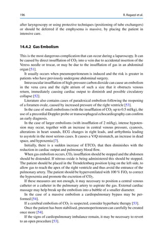 196 R. Ragazzi et al.
after laryngoscopy or using protective techniques (positioning of tube exchangers)
or should be deferred if the emphysema is massive, by placing the patient in
intensive care.
14.4.2 Gas Embolism
This is the most dangerous complication that can occur during a laparoscopy. It can
be caused by direct insufﬂation of CO2 into a vein due to accidental insertion of the
Veress needle or trocar, or may be due to the insufﬂation of gas in an abdominal
organ [51].
It usually occurs when pneumoperitoneum is induced and the risk is greater in
patients who have previously undergone abdominal surgery.
Intravascular insufﬂation of high-pressure carbon dioxide can cause an embolism
in the vena cava and the right atrium of such a size that it obstructs venous
return, immediately causing cardiac output to diminish and possible circulatory
collapse [52].
Literature also contains cases of paradoxical embolism following the reopening
of a foramen ovale, caused by increased pressure of the right ventricle [53].
In the case of small embolisms (with the insufﬂation of CO2 up to 0.5 ml/kg), the
use of a precordial Doppler probe or transesophageal echocardiography can conﬁrm
an early diagnosis.
In the case of larger embolisms (with insufﬂation of 2 ml/kg), intense hypoten-
sion may occur, together with an increase in central venous pressure, cyanosis,
alterations in heart sounds, ECG changes in right leads, and arrhythmia leading
to asystole in the most serious cases. It causes a V/Q mismatch, an increase in dead
space, and hypoxemia [7].
Initially, there is a sudden increase of ETCO2 that then diminishes with the
reduction in cardiac output and pulmonary blood ﬂow.
When gas embolism occurs, CO2 insufﬂation should be stopped and the abdomen
should be distended. If nitrous oxide is being administered this should be stopped.
The patient should be placed in the Trendelenburg position lying on the left side, to
allow gas to reach the apex of the right ventricle and thus avoid the entrance of the
pulmonary artery. The patient should be hyperventilated with 100 % FiO2 to correct
the hypoxemia and promote the excretion of CO2.
If these measures are not enough, it may necessary to position a central venous
catheter or a catheter in the pulmonary artery to aspirate the gas. External cardiac
massage may help break up the embolism into a bubble of a smaller diameter.
In the case of a massive embolism a cardiopulmonary bypass may be per-
formed [54].
If a cerebral embolism of CO2 is suspected, consider hyperbaric therapy [53].
Once the patient has been stabilised, pneumoperitoneum can carefully be created
once more [54].
If the signs of cardiopulmonary imbalance remain, it may be necessary to revert
to an open procedure [53].
 