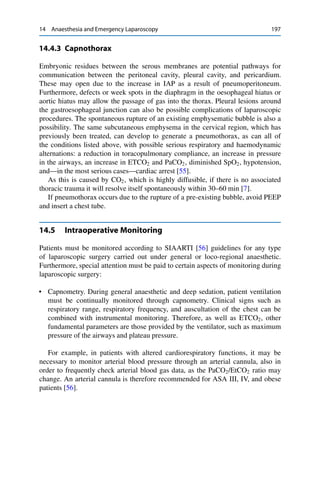 14 Anaesthesia and Emergency Laparoscopy 197
14.4.3 Capnothorax
Embryonic residues between the serous membranes are potential pathways for
communication between the peritoneal cavity, pleural cavity, and pericardium.
These may open due to the increase in IAP as a result of pneumoperitoneum.
Furthermore, defects or week spots in the diaphragm in the oesophageal hiatus or
aortic hiatus may allow the passage of gas into the thorax. Pleural lesions around
the gastroesophageal junction can also be possible complications of laparoscopic
procedures. The spontaneous rupture of an existing emphysematic bubble is also a
possibility. The same subcutaneous emphysema in the cervical region, which has
previously been treated, can develop to generate a pneumothorax, as can all of
the conditions listed above, with possible serious respiratory and haemodynamic
alternations: a reduction in toracopulmonary compliance, an increase in pressure
in the airways, an increase in ETCO2 and PaCO2, diminished SpO2, hypotension,
and—in the most serious cases—cardiac arrest [55].
As this is caused by CO2, which is highly diffusible, if there is no associated
thoracic trauma it will resolve itself spontaneously within 30–60 min [7].
If pneumothorax occurs due to the rupture of a pre-existing bubble, avoid PEEP
and insert a chest tube.
14.5 Intraoperative Monitoring
Patients must be monitored according to SIAARTI [56] guidelines for any type
of laparoscopic surgery carried out under general or loco-regional anaesthetic.
Furthermore, special attention must be paid to certain aspects of monitoring during
laparoscopic surgery:
• Capnometry. During general anaesthetic and deep sedation, patient ventilation
must be continually monitored through capnometry. Clinical signs such as
respiratory range, respiratory frequency, and auscultation of the chest can be
combined with instrumental monitoring. Therefore, as well as ETCO2, other
fundamental parameters are those provided by the ventilator, such as maximum
pressure of the airways and plateau pressure.
For example, in patients with altered cardiorespiratory functions, it may be
necessary to monitor arterial blood pressure through an arterial cannula, also in
order to frequently check arterial blood gas data, as the PaCO2/EtCO2 ratio may
change. An arterial cannula is therefore recommended for ASA III, IV, and obese
patients [56].
 