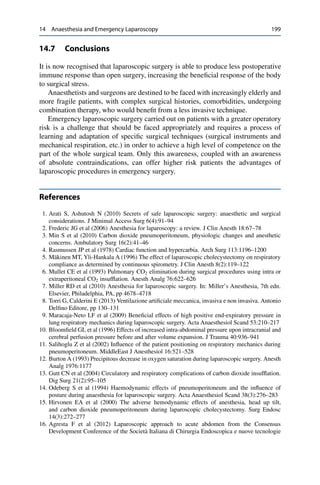 14 Anaesthesia and Emergency Laparoscopy 199
14.7 Conclusions
It is now recognised that laparoscopic surgery is able to produce less postoperative
immune response than open surgery, increasing the beneﬁcial response of the body
to surgical stress.
Anaesthetists and surgeons are destined to be faced with increasingly elderly and
more fragile patients, with complex surgical histories, comorbidities, undergoing
combination therapy, who would beneﬁt from a less invasive technique.
Emergency laparoscopic surgery carried out on patients with a greater operatory
risk is a challenge that should be faced appropriately and requires a process of
learning and adaptation of speciﬁc surgical techniques (surgical instruments and
mechanical respiration, etc.) in order to achieve a high level of competence on the
part of the whole surgical team. Only this awareness, coupled with an awareness
of absolute contraindications, can offer higher risk patients the advantages of
laparoscopic procedures in emergency surgery.
References
1. Arati S, Ashutosh N (2010) Secrets of safe laparoscopic surgery: anaesthetic and surgical
considerations. J Minimal Access Surg 6(4):91–94
2. Frederic JG et al (2006) Anesthesia for laparoscopy: a review. J Clin Anesth 18:67–78
3. Min S et al (2010) Carbon dioxide pneumoperitoneum, physiologic changes and anesthetic
concerns. Ambulatory Surg 16(2):41–46
4. Rasmussen JP et al (1978) Cardiac function and hypercarbia. Arch Surg 113:1196–1200
5. Mäkinen MT, Yli-Hankala A (1996) The effect of laparoscopic cholecystectomy on respiratory
compliance as determined by continuous spirometry. J Clin Anesth 8(2):119–122
6. Mullet CE et al (1993) Pulmonary CO2 elimination during surgical procedures using intra or
extraperitoneal CO2 insufﬂation. Anesth Analg 76:622–626
7. Miller RD et al (2010) Anesthesia for laparoscopic surgery. In: Miller’s Anesthesia, 7th edn.
Elsevier, Philadelphia, PA, pp 4678–4718
8. Torri G, Calderini E (2013) Ventilazione artiﬁciale meccanica, invasiva e non invasiva. Antonio
Delﬁno Editore, pp 130–131
9. Maracaja-Neto LF et al (2009) Beneﬁcial effects of high positive end-expiratory pressure in
lung respiratory mechanics during laparoscopic surgery. Acta Anaesthesiol Scand 53:210–217
10. Bloomﬁeld GL et al (1996) Effects of increased intra-abdominal pressure upon intracranial and
cerebral perfusion pressure before and after volume expansion. J Trauma 40:936–941
11. Salihoglu Z et al (2002) Inﬂuence of the patient positioning on respiratory mechanics during
pneumoperitoneum. MiddleEast J Anesthesiol 16:521–528
12. Burton A (1993) Precipitous decrease in oxygen saturation during laparoscopic surgery. Anesth
Analg 1976:1177
13. Gutt CN et al (2004) Circulatory and respiratory complications of carbon dioxide insufﬂation.
Dig Surg 21(2):95–105
14. Odeberg S et al (1994) Haemodynamic effects of pneumoperitoneum and the inﬂuence of
posture during anaesthesia for laparoscopic surgery. Acta Anaesthesiol Scand 38(3):276–283
15. Hirvonen EA et al (2000) The adverse hemodynamic effects of anesthesia, head up tilt,
and carbon dioxide pneumoperitoneum during laparoscopic cholecystectomy. Surg Endosc
14(3):272–277
16. Agresta F et al (2012) Laparoscopic approach to acute abdomen from the Consensus
Development Conference of the Società Italiana di Chirurgia Endoscopica e nuove tecnologie
 