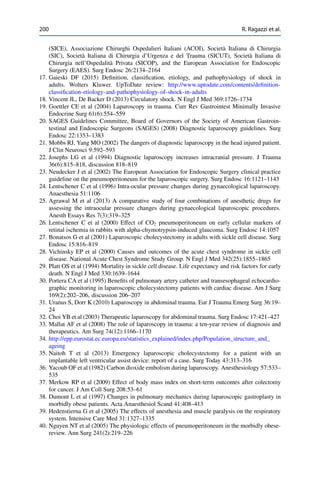 200 R. Ragazzi et al.
(SICE), Associazione Chirurghi Ospedalieri Italiani (ACOI), Società Italiana di Chirurgia
(SIC), Società Italiana di Chirurgia d’Urgenza e del Trauma (SICUT), Società Italiana di
Chirurgia nell’Ospedalità Privata (SICOP), and the European Association for Endoscopic
Surgery (EAES). Surg Endosc 26:2134–2164
17. Gaieski DF (2015) Deﬁnition, classiﬁcation, etiology, and pathophysiology of shock in
adults. Wolters Kluwer. UpToDate review: http://www.uptodate.com/contents/deﬁnition-
classiﬁcation-etiology-and-pathophysiology-of-shock-in-adults
18. Vincent JL, De Backer D (2013) Circulatory shock. N Engl J Med 369:1726–1734
19. Goettler CE et al (2004) Laparoscopy in trauma. Curr Rev Gastrointest Minimally Invasive
Endocrine Surg 61(6):554–559
20. SAGES Guidelines Committee, Board of Governors of the Society of American Gastroin-
testinal and Endoscopic Surgeons (SAGES) (2008) Diagnostic laparoscopy guidelines. Surg
Endosc 22:1353–1383
21. Mobbs RJ, Yang MO (2002) The dangers of diagnostic laparoscopy in the head injured patient.
J Clin Neurosci 9:592–593
22. Josephs LG et al (1994) Diagnostic laparoscopy increases intracranial pressure. J Trauma
36(6):815–818, discussion 818–819
23. Neudecker J et al (2002) The European Association for Endoscopic Surgery clinical practice
guideline on the pneumoperitoneum for the laparoscopic surgery. Surg Endosc 16:1121–1143
24. Lentschener C et al (1996) Intra-ocular pressure changes during gynaecological laparoscopy.
Anaesthesia 51:1106
25. Agrawal M et al (2013) A comparative study of four combinations of anesthetic drugs for
assessing the intraocular pressure changes during gynaecological laparoscopic procedures.
Anesth Essays Res 7(3):319–325
26. Lentschener C et al (2000) Effect of CO2 pneumoperitoneum on early cellular markers of
retinal ischemia in rabbits with alpha-chymotrypsin-induced glaucoma. Surg Endosc 14:1057
27. Bonatsos G et al (2001) Laparoscopic cholecystectomy in adults with sickle cell disease. Surg
Endosc 15:816–819
28. Vichinsky EP et al (2000) Causes and outcomes of the acute chest syndrome in sickle cell
disease. National Acute Chest Syndrome Study Group. N Engl J Med 342(25):1855–1865
29. Platt OS et al (1994) Mortality in sickle cell disease. Life expectancy and risk factors for early
death. N Engl J Med 330:1639–1644
30. Portera CA et al (1995) Beneﬁts of pulmonary artery catheter and transesophageal echocardio-
graphic monitoring in laparoscopic cholecystectomy patients with cardiac disease. Am J Surg
169(2):202–206, discussion 206–207
31. Uranus S, Dorr K (2010) Laparoscopy in abdominal trauma. Eur J Trauma Emerg Surg 36:19–
24
32. Choi YB et al (2003) Therapeutic laparoscopy for abdominal trauma. Surg Endosc 17:421–427
33. Mallat AF et al (2008) The role of laparoscopy in trauma: a ten-year review of diagnosis and
therapeutics. Am Surg 74(12):1166–1170
34. http://epp.eurostat.ec.europa.eu/statistics_explained/index.php/Population_structure_and_
ageing
35. Naitoh T et al (2013) Emergency laparoscopic cholecystectomy for a patient with an
implantable left ventricular assist device: report of a case. Surg Today 43:313–316
36. Yacoub OF et al (1982) Carbon dioxide embolism during laparoscopy. Anesthesiology 57:533–
535
37. Merkow RP et al (2009) Effect of body mass index on short-term outcomes after colectomy
for cancer. J Am Coll Surg 208:53–61
38. Dumont L et al (1997) Changes in pulmonary mechanics during laparoscopic gastroplasty in
morbidly obese patients. Acta Anaesthesiol Scand 41:408–413
39. Hedenstierna G et al (2005) The effects of anesthesia and muscle paralysis on the respiratory
system. Intensive Care Med 31:1327–1335
40. Nguyen NT et al (2005) The physiologic effects of pneumoperitoneum in the morbidly obese-
review. Ann Surg 241(2):219–226
 