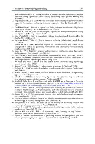 14 Anaesthesia and Emergency Laparoscopy 201
41. De Baerdemaeker LE et al (2008) Comparison of volume-controlled and pressure-controlled
ventilation during laparoscopy gastric banding in morbidly obese patients. Obesity Surg
18:680–685
42. Forgiarini Júnior LA et al (2013) Alveolar recruitment maneuver and perioperative ventilatory
support in obese patients undergoing abdominal surgery. Rev Bras Ter Intensiva 25(4):312–
318
43. Kim HO et al (2009) Outcome of laparoscopic cholecystectomy is not inﬂuenced by chrono-
logical age in the elderly. World J Gastroenterol 15:722–726
44. Ferrarese AG et al (2013) Elective and emergency laparoscopic cholecystectomy in the elderly:
our experience. BMC Surg 13(Suppl 2):S21
45. Fried LP et al (2001) Frailty in older adults: evidence for a phenotype. J Gerontol A Biol Sci
Med Sci 56(3):M146–M156
46. Rockwood K et al (1999) A brief clinical instrument to classify frailty in elderly people. Lancet
353:205–206
47. Böttger TC et al (2009) Modiﬁable surgical and anesthesiological risk factors for the
development of cardiac and pulmonary complications after laparoscopic colorectal surgery.
Surg Endosc 23:2016–2025
48. Pearce DJ (1994) Respiratory acidosis and subcutaneous emphysema during laparoscopic
cholecystectomy. Can J Anaesth 41(4):314–316
49. Joshi GP (2001) Complications of laparoscopy. Anesthesiol Clin North America 19(1):89–105
50. Chien GL et al (1995) Pharyngeal emphysema with airway obstruction as a consequence of
laparoscopic inguinal herniorrhaphy. Anesth Analg 80:201
51. De Plater RM, Jones IS (1989) Non-fatal carbon dioxide embolism during laparoscopy.
Anaesth Intensive Care 17:359
52. Ostman PL et al (1990) Circulatory collapse during laparoscopy. J Clin Anesth 2:129
53. McGrath BJ (1989) Carbon dioxide embolism treated with hyperbaric oxygen. Can J Anaesth
36(5):586–589
54. Diakun TA (1991) Carbon dioxide embolism: successful resuscitation with cardiopulmonary
bypass. Anesthesiology 74:1151
55. Jolis JL et al (1995) Pneumothorax during laparoscopic fundoplication: diagnosis and treat-
ment with positive end-expiratory pressure. Anesth Analg 81:993
56. Bettelli G, Della Rocca G et al Gruppo di studio SIAARTI per la Sicurezza in Anestesia.
Standard per il monitoraggio in anestesia (edizione 2012). http://www.siaarti.it/SiteAssets/
Ricerca/Standard-per-il-monitoraggio-in-Anestesia/linee_guida_ﬁle_43.pdf
57. Da Luz Moreira A (2010) Laparoscopic versus open colectomy for patients with American
Society of Anesthesiology (ASA) classiﬁcation 3 and 4: the minimally invasive approach is
associated with signiﬁcantly quicker recovery and reduced costs. Surg Endosc 24:1280–1286
58. Sharma RR et al (1993) Diaphragmatic function before and after laparoscopic cholecystec-
tomy. Anesthesiology 79:966
59. Joris JL et al (1998) Pulmonary function and pain after gastroplasty performed via laparotomy
or laparoscopy in morbidly obese patients. Br J Anaesth 80:283
60. Tousignant G et al (1992) The effect of age on recovery of pulmonary function after
laparoscopic cholecystectomy. Anesth Analg 74(2S):S321
61. Johnson D et al (1992) Postoperative respiratory function after laparoscopic cholecystectomy.
Surg Laparosc Endosc 2(3):221–226
62. Bablekos GD et al (2014) Effects of laparoscopic cholecystectomy on lung function: a
systematic review. World J Gastroenterol 20(46):17603–17617
63. Nguyen NT et al (2001) Comparison of pulmonary function and postoperative pain after
laparoscopic versus open gastric bypass: a randomized trial. J Am Coll Surg 192:469
 
