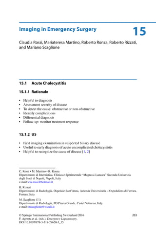 15Imaging in Emergency Surgery
Claudia Rossi, Mariateresa Martino, Roberto Ronza, Roberto Rizzati,
and Mariano Scaglione
15.1 Acute Cholecystitis
15.1.1 Rationale
• Helpful to diagnosis
• Assessment severity of disease
• To detect the cause: obstructive or non-obstructive
• Identify complications
• Differential diagnosis
• Follow-up: monitor treatment response
15.1.2 US
• First imaging examination in suspected biliary disease
• Useful to early diagnosis of acute uncomplicated cholecystistis
• Helpful to recognize the cause of disease [1, 2]
C. Rossi • M. Martino • R. Ronza
Dipartimento di Internistica, Clinica e Sperimentale “Magrassi-Lanzara” Seconda Università
degli Studi di Napoli, Napoli, Italy
e-mail: cla-rossi@hotmail.it
R. Rizzati
Dipartimento di Radiologia, Ospedale Sant’Anna, Azienda Universitaria – Ospedaliera di Ferrara,
Ferrara, Italy
M. Scaglione ( )
Dipartimento di Radiologia, PO Pineta Grande, Castel Volturno, Italy
e-mail: mscaglione@tiscali.it
© Springer International Publishing Switzerland 2016
F. Agresta et al. (eds.), Emergency Laparoscopy,
DOI 10.1007/978-3-319-29620-3_15
203
 