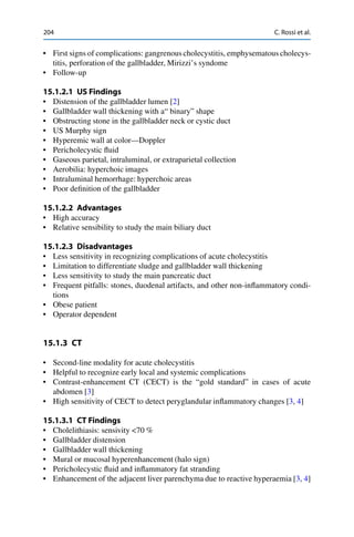 204 C. Rossi et al.
• First signs of complications: gangrenouscholecystitis, emphysematous cholecys-
titis, perforation of the gallbladder, Mirizzi’s syndome
• Follow-up
15.1.2.1 US Findings
• Distension of the gallbladder lumen [2]
• Gallbladder wall thickening with a“ binary” shape
• Obstructing stone in the gallbladder neck or cystic duct
• US Murphy sign
• Hyperemic wall at color—Doppler
• Pericholecystic ﬂuid
• Gaseous parietal, intraluminal, or extraparietal collection
• Aerobilia: hyperchoic images
• Intraluminal hemorrhage: hyperchoic areas
• Poor deﬁnition of the gallbladder
15.1.2.2 Advantages
• High accuracy
• Relative sensibility to study the main biliary duct
15.1.2.3 Disadvantages
• Less sensitivity in recognizing complications of acute cholecystitis
• Limitation to differentiate sludge and gallbladder wall thickening
• Less sensitivity to study the main pancreatic duct
• Frequent pitfalls: stones, duodenal artifacts, and other non-inﬂammatory condi-
tions
• Obese patient
• Operator dependent
15.1.3 CT
• Second-line modality for acute cholecystitis
• Helpful to recognize early local and systemic complications
• Contrast-enhancement CT (CECT) is the “gold standard” in cases of acute
abdomen [3]
• High sensitivity of CECT to detect peryglandular inﬂammatory changes [3, 4]
15.1.3.1 CT Findings
• Cholelithiasis: sensivity <70 %
• Gallbladder distension
• Gallbladder wall thickening
• Mural or mucosal hyperenhancement (halo sign)
• Pericholecystic ﬂuid and inﬂammatory fat stranding
• Enhancement of the adjacent liver parenchyma due to reactive hyperaemia [3, 4]
 