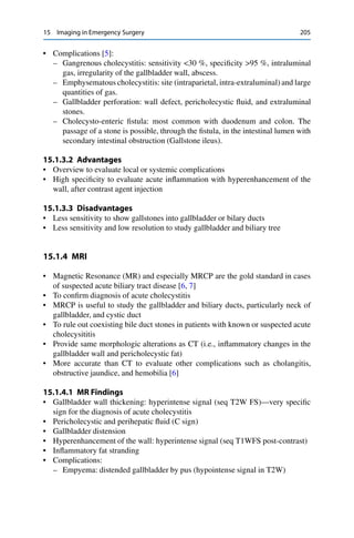 15 Imaging in Emergency Surgery 205
• Complications [5]:
– Gangrenous cholecystitis: sensitivity <30 %, speciﬁcity >95 %, intraluminal
gas, irregularity of the gallbladder wall, abscess.
– Emphysematous cholecystitis: site (intraparietal, intra-extraluminal) and large
quantities of gas.
– Gallbladder perforation: wall defect, pericholecystic ﬂuid, and extraluminal
stones.
– Cholecysto-enteric ﬁstula: most common with duodenum and colon. The
passage of a stone is possible, through the ﬁstula, in the intestinal lumen with
secondary intestinal obstruction (Gallstone ileus).
15.1.3.2 Advantages
• Overview to evaluate local or systemic complications
• High speciﬁcity to evaluate acute inﬂammation with hyperenhancement of the
wall, after contrast agent injection
15.1.3.3 Disadvantages
• Less sensitivity to show gallstones into gallbladder or bilary ducts
• Less sensitivity and low resolution to study gallbladder and biliary tree
15.1.4 MRI
• Magnetic Resonance (MR) and especially MRCP are the gold standard in cases
of suspected acute biliary tract disease [6, 7]
• To conﬁrm diagnosis of acute cholecystitis
• MRCP is useful to study the gallbladder and biliary ducts, particularly neck of
gallbladder, and cystic duct
• To rule out coexisting bile duct stones in patients with known or suspected acute
cholecysititis
• Provide same morphologic alterations as CT (i.e., inﬂammatory changes in the
gallbladder wall and pericholecystic fat)
• More accurate than CT to evaluate other complications such as cholangitis,
obstructive jaundice, and hemobilia [6]
15.1.4.1 MR Findings
• Gallbladder wall thickening: hyperintense signal (seq T2W FS)—very speciﬁc
sign for the diagnosis of acute cholecystitis
• Pericholecystic and perihepatic ﬂuid (C sign)
• Gallbladder distension
• Hyperenhancement of the wall: hyperintense signal (seq T1WFS post-contrast)
• Inﬂammatory fat stranding
• Complications:
– Empyema: distended gallbladder by pus (hypointense signal in T2W)
 