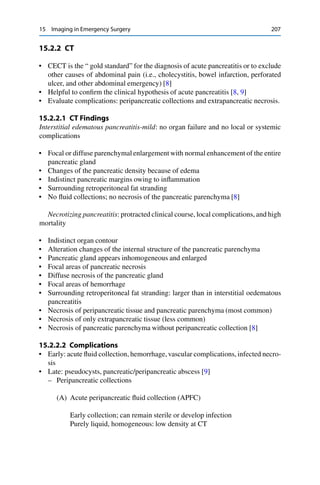 15 Imaging in Emergency Surgery 207
15.2.2 CT
• CECT is the “ gold standard” for the diagnosis of acute pancreatitis or to exclude
other causes of abdominal pain (i.e., cholecystitis, bowel infarction, perforated
ulcer, and other abdominal emergency) [8]
• Helpful to conﬁrm the clinical hypothesis of acute pancreatitis [8, 9]
• Evaluate complications: peripancreatic collections and extrapancreatic necrosis.
15.2.2.1 CT Findings
Interstitial edematous pancreatitis-mild: no organ failure and no local or systemic
complications
• Focal or diffuse parenchymal enlargement with normal enhancement of the entire
pancreatic gland
• Changes of the pancreatic density because of edema
• Indistinct pancreatic margins owing to inﬂammation
• Surrounding retroperitoneal fat stranding
• No ﬂuid collections; no necrosis of the pancreatic parenchyma [8]
Necrotizing pancreatitis: protracted clinical course, local complications, and high
mortality
• Indistinct organ contour
• Alteration changes of the internal structure of the pancreatic parenchyma
• Pancreatic gland appears inhomogeneous and enlarged
• Focal areas of pancreatic necrosis
• Diffuse necrosis of the pancreatic gland
• Focal areas of hemorrhage
• Surrounding retroperitoneal fat stranding: larger than in interstitial oedematous
pancreatitis
• Necrosis of peripancreatic tissue and pancreatic parenchyma (most common)
• Necrosis of only extrapancreatic tissue (less common)
• Necrosis of pancreatic parenchyma without peripancreatic collection [8]
15.2.2.2 Complications
• Early: acute ﬂuid collection, hemorrhage,vascular complications, infected necro-
sis
• Late: pseudocysts, pancreatic/peripancreatic abscess [9]
– Peripancreatic collections
(A) Acute peripancreatic ﬂuid collection (APFC)
Early collection; can remain sterile or develop infection
Purely liquid, homogeneous: low density at CT
 