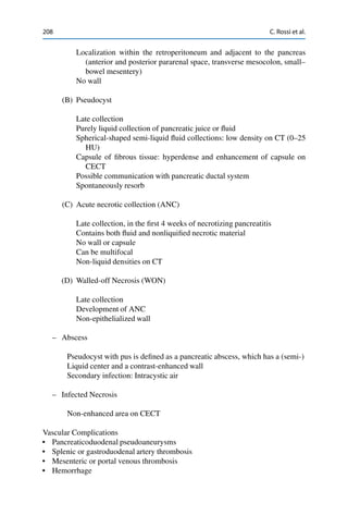 208 C. Rossi et al.
Localization within the retroperitoneum and adjacent to the pancreas
(anterior and posterior pararenal space, transverse mesocolon, small–
bowel mesentery)
No wall
(B) Pseudocyst
Late collection
Purely liquid collection of pancreatic juice or ﬂuid
Spherical-shaped semi-liquid ﬂuid collections: low density on CT (0–25
HU)
Capsule of ﬁbrous tissue: hyperdense and enhancement of capsule on
CECT
Possible communication with pancreatic ductal system
Spontaneously resorb
(C) Acute necrotic collection (ANC)
Late collection, in the ﬁrst 4 weeks of necrotizing pancreatitis
Contains both ﬂuid and nonliquiﬁed necrotic material
No wall or capsule
Can be multifocal
Non-liquid densities on CT
(D) Walled-off Necrosis (WON)
Late collection
Development of ANC
Non-epithelialized wall
– Abscess
Pseudocyst with pus is deﬁned as a pancreatic abscess, which has a (semi-)
Liquid center and a contrast-enhanced wall
Secondary infection: Intracystic air
– Infected Necrosis
Non-enhanced area on CECT
Vascular Complications
• Pancreaticoduodenal pseudoaneurysms
• Splenic or gastroduodenal artery thrombosis
• Mesenteric or portal venous thrombosis
• Hemorrhage
 
