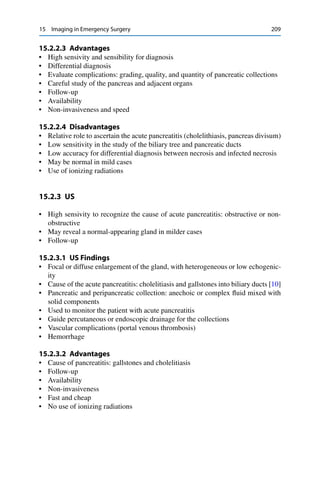 15 Imaging in Emergency Surgery 209
15.2.2.3 Advantages
• High sensivity and sensibility for diagnosis
• Differential diagnosis
• Evaluate complications: grading, quality, and quantity of pancreatic collections
• Careful study of the pancreas and adjacent organs
• Follow-up
• Availability
• Non-invasiveness and speed
15.2.2.4 Disadvantages
• Relative role to ascertain the acute pancreatitis (cholelithiasis, pancreas divisum)
• Low sensitivity in the study of the biliary tree and pancreatic ducts
• Low accuracy for differential diagnosis between necrosis and infected necrosis
• May be normal in mild cases
• Use of ionizing radiations
15.2.3 US
• High sensivity to recognize the cause of acute pancreatitis: obstructive or non-
obstructive
• May reveal a normal-appearing gland in milder cases
• Follow-up
15.2.3.1 US Findings
• Focal or diffuse enlargement of the gland, with heterogeneous or low echogenic-
ity
• Cause of the acute pancreatitis: cholelitiasis and gallstones into biliary ducts [10]
• Pancreatic and peripancreatic collection: anechoic or complex ﬂuid mixed with
solid components
• Used to monitor the patient with acute pancreatitis
• Guide percutaneous or endoscopic drainage for the collections
• Vascular complications (portal venous thrombosis)
• Hemorrhage
15.2.3.2 Advantages
• Cause of pancreatitis: gallstones and cholelitiasis
• Follow-up
• Availability
• Non-invasiveness
• Fast and cheap
• No use of ionizing radiations
 