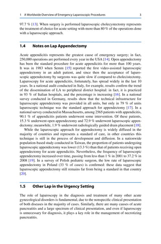 1 A Worldwide Overview of Emergency Laparoscopic Procedures 3
97.7 % [13]. When surgery is performed laparoscopic cholecystectomy represents
the treatment of choice for acute setting with more than 80 % of the operations done
with a laparoscopic approach.
1.4 Notes on Lap Appendectomy
Acute appendicitis represents the greatest cause of emergency surgery; in fact,
250,000 operations are performed every year in the USA [14]. Open appendectomy
has been the standard procedure for acute appendicitis for more than 100 years.
It was in 1983 when Semm [15] reported the ﬁrst video-assisted laparoscopic
appendectomy in an adult patient, and since then the acceptance of laparo-
scopic appendectomy by surgeons was quite slow if compared to cholecistectomy.
Laparoscopy for acute appendicitis, fortunately, has spread widely in the last 10
years. In a national audit conducted in Italy, for example, results conﬁrm the trend
of the dissemination of LA to peripheral district hospital: in fact, it is practiced
in 93 % of Italian hospitals, and the percentage is increasing [16]. In a national
survey conducted in Germany, results show that the technical infrastructure for
laparoscopic appendectomy was provided in all units, but only in 79 % of units
laparoscopic technique was the standard approach for appendectomy [17]. In a
national survey conducted in Massachusetts, among 2565 patients with appendicitis,
90.1 % of appendicitis patients underwent some intervention. Of these patients,
15.3 % underwent open appendectomy and 72.9 % underwent laparoscopic appen-
dectomy; meanwhile, 1.9 % underwent radiologically guided drain placement [18].
While the laparoscopic approach for appendectomy is widely diffused in the
majority of countries and represents a standard of care, in other countries this
technique is still in the process of development and diffusion. In a nationwide
population-based study conducted in Taiwan, the proportion of patients undergoing
laparoscopic appendectomy was lower (13.3 %) than that of patients receiving open
appendectomy for acute appendicitis. Nevertheless, the frequency of laparoscopic
appendectomy increased over time, passing from less than 1 % in 2001 to 37.2 % in
2008 [19]. In a survey of Polish pediatric surgeon, the low rate of laparoscopic
appendectomy in Poland (33 % of cases) is conﬁrmed: these data suggest that
laparoscopic appendectomy still remains far from being a standard in that country
[20].
1.5 Other Lap in the Urgency Setting
The role of laparoscopy in the diagnosis and treatment of many other acute
gynecological disorders is fundamental, due to the nonspeciﬁc clinical presentation
of both diseases in the majority of cases. Similarly, there are many causes of acute
pancreatitis and a large spectrum of clinical presentation, and even if laparoscopy
is unnecessary for diagnosis, it plays a key role in the management of necrotizing
pancreatitis.
 