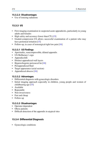 212 C. Rossi et al.
15.3.2.3 Disadvantages
• Use of ionizing radiations
15.3.3 US
• First imaging examination in suspected acute appendicitis, particularly in young
adults and females
• High safety and accuracy (lower than CT) [15]
• Graded-compression US allows successful examination of a patient who may
have peritoneal irritation [15]
• Follow-up, in cases of nonsurgical right low pain [16]
15.3.3.1 US Findings
• Aperistaltic, noncompressible, dilated appendix
• US-McBurney’s sign
• Appendicolith
• Distinct appendiceal wall layers
• Hyperechogenic pericaecal fat [16]
• Periappendiceal ﬂuid
• Target appearance (axial section)
• Appendiceal abscess [16]
15.3.3.2 Advantages
• Differential diagnosis with gynecologic disorders
• Initial imaging approach especially in children, young people and women of
childbearing age [15]
• Available
• Repeatable
• Non-invasiveness
• Fast and cheap
• Follow-up
15.3.3.3 Disadvantages
• Operator dependent
• Obese patients
• Difﬁcult detection of the appendix in atypical sites
15.3.4 Differential Diagnosis
• Gynecologic conditions
 