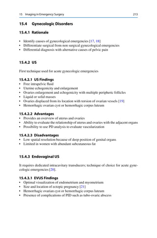 15 Imaging in Emergency Surgery 213
15.4 Gynecologic Disorders
15.4.1 Rationale
• Identify causes of gynecological emergencies [17, 18]
• Differentiate surgical from non surgical gynecological emergencies
• Differential diagnosis with alternative causes of pelvic pain
15.4.2 US
First technique used for acute gynecologic emergencies
15.4.2.1 US Findings
• Free intrapelvic ﬂuid
• Uterine echogenicity and enlargement
• Ovaries enlargement and echogenicity with multiple peripheric follicles
• Liquid or solid masses
• Ovaries displaced from its location with torsion of ovarian vessels [19]
• Hemorrhagic ovarian cyst or hemorrhagic corpus luteum
15.4.2.2 Advantages
• Provides an overview of uterus and ovaries
• Ability to evaluate the relationship of uterus and ovaries with the adjacent organs
• Possibility to use PD analysis to evaluate vascularization
15.4.2.3 Disadvantages
• Low spatial resolution because of deep position of genital organs
• Limited in women with abundant subcutaneous fat
15.4.3 Endovaginal US
It requires dedicated intracavitary transducers; technique of choice for acute gyne-
cologic emergencies [20].
15.4.3.1 EVUS Findings
• Optimal visualization of endometrium and myometrium
• Size and location of ectopic pregnancy [21]
• Hemorrhagic ovarian cyst or hemorrhagic corpus luteum
• Presence of complications of PID such as tubo-ovaric abscess
 