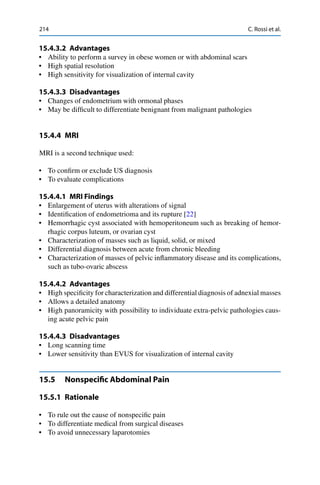 214 C. Rossi et al.
15.4.3.2 Advantages
• Ability to perform a survey in obese women or with abdominal scars
• High spatial resolution
• High sensitivity for visualization of internal cavity
15.4.3.3 Disadvantages
• Changes of endometrium with ormonal phases
• May be difﬁcult to differentiate benignant from malignant pathologies
15.4.4 MRI
MRI is a second technique used:
• To conﬁrm or exclude US diagnosis
• To evaluate complications
15.4.4.1 MRI Findings
• Enlargement of uterus with alterations of signal
• Identiﬁcation of endometrioma and its rupture [22]
• Hemorrhagic cyst associated with hemoperitoneum such as breaking of hemor-
rhagic corpus luteum, or ovarian cyst
• Characterization of masses such as liquid, solid, or mixed
• Differential diagnosis between acute from chronic bleeding
• Characterization of masses of pelvic inﬂammatory disease and its complications,
such as tubo-ovaric abscess
15.4.4.2 Advantages
• High speciﬁcity for characterization and differential diagnosis of adnexial masses
• Allows a detailed anatomy
• High panoramicity with possibility to individuate extra-pelvic pathologies caus-
ing acute pelvic pain
15.4.4.3 Disadvantages
• Long scanning time
• Lower sensitivity than EVUS for visualization of internal cavity
15.5 Nonspeciﬁc Abdominal Pain
15.5.1 Rationale
• To rule out the cause of nonspeciﬁc pain
• To differentiate medical from surgical diseases
• To avoid unnecessary laparotomies
 
