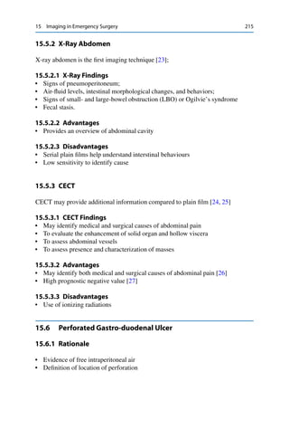 15 Imaging in Emergency Surgery 215
15.5.2 X-Ray Abdomen
X-ray abdomen is the ﬁrst imaging technique [23];
15.5.2.1 X-Ray Findings
• Signs of pneumoperitoneum;
• Air-ﬂuid levels, intestinal morphological changes, and behaviors;
• Signs of small- and large-bowel obstruction (LBO) or Ogilvie’s syndrome
• Fecal stasis.
15.5.2.2 Advantages
• Provides an overview of abdominal cavity
15.5.2.3 Disadvantages
• Serial plain ﬁlms help understand interstinal behaviours
• Low sensitivity to identify cause
15.5.3 CECT
CECT may provide additional information compared to plain ﬁlm [24, 25]
15.5.3.1 CECT Findings
• May identify medical and surgical causes of abdominal pain
• To evaluate the enhancement of solid organ and hollow viscera
• To assess abdominal vessels
• To assess presence and characterization of masses
15.5.3.2 Advantages
• May identify both medical and surgical causes of abdominal pain [26]
• High prognostic negative value [27]
15.5.3.3 Disadvantages
• Use of ionizing radiations
15.6 Perforated Gastro-duodenal Ulcer
15.6.1 Rationale
• Evidence of free intraperitoneal air
• Deﬁnition of location of perforation
 