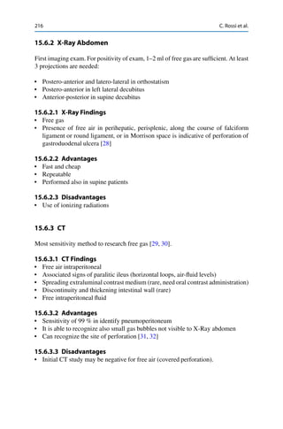 216 C. Rossi et al.
15.6.2 X-Ray Abdomen
First imaging exam. For positivity of exam, 1–2 ml of free gas are sufﬁcient. At least
3 projections are needed:
• Postero-anterior and latero-lateral in orthostatism
• Postero-anterior in left lateral decubitus
• Anterior-posterior in supine decubitus
15.6.2.1 X-Ray Findings
• Free gas
• Presence of free air in perihepatic, perisplenic, along the course of falciform
ligament or round ligament, or in Morrison space is indicative of perforation of
gastroduodenal ulcera [28]
15.6.2.2 Advantages
• Fast and cheap
• Repeatable
• Performed also in supine patients
15.6.2.3 Disadvantages
• Use of ionizing radiations
15.6.3 CT
Most sensitivity method to research free gas [29, 30].
15.6.3.1 CT Findings
• Free air intraperitoneal
• Associated signs of paralitic ileus (horizontal loops, air-ﬂuid levels)
• Spreading extraluminal contrast medium (rare, need oral contrast administration)
• Discontinuity and thickening intestinal wall (rare)
• Free intraperitoneal ﬂuid
15.6.3.2 Advantages
• Sensitivity of 99 % in identify pneumoperitoneum
• It is able to recognize also small gas bubbles not visible to X-Ray abdomen
• Can recognize the site of perforation [31, 32]
15.6.3.3 Disadvantages
• Initial CT study may be negative for free air (covered perforation).
 