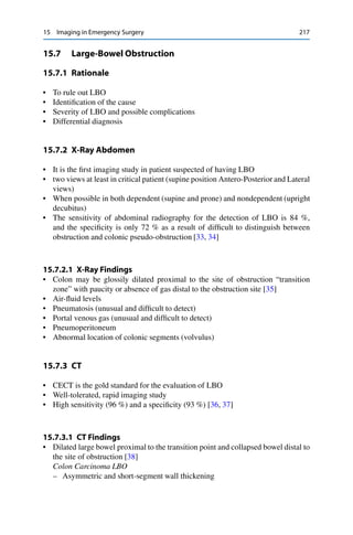 15 Imaging in Emergency Surgery 217
15.7 Large-Bowel Obstruction
15.7.1 Rationale
• To rule out LBO
• Identiﬁcation of the cause
• Severity of LBO and possible complications
• Differential diagnosis
15.7.2 X-Ray Abdomen
• It is the ﬁrst imaging study in patient suspected of having LBO
• two views at least in critical patient (supine position Antero-Posterior and Lateral
views)
• When possible in both dependent (supine and prone) and nondependent (upright
decubitus)
• The sensitivity of abdominal radiography for the detection of LBO is 84 %,
and the speciﬁcity is only 72 % as a result of difﬁcult to distinguish between
obstruction and colonic pseudo-obstruction [33, 34]
15.7.2.1 X-Ray Findings
• Colon may be glossily dilated proximal to the site of obstruction “transition
zone” with paucity or absence of gas distal to the obstruction site [35]
• Air-ﬂuid levels
• Pneumatosis (unusual and difﬁcult to detect)
• Portal venous gas (unusual and difﬁcult to detect)
• Pneumoperitoneum
• Abnormal location of colonic segments (volvulus)
15.7.3 CT
• CECT is the gold standard for the evaluation of LBO
• Well-tolerated, rapid imaging study
• High sensitivity (96 %) and a speciﬁcity (93 %) [36, 37]
15.7.3.1 CT Findings
• Dilated large bowel proximal to the transition point and collapsed bowel distal to
the site of obstruction [38]
Colon Carcinoma LBO
– Asymmetric and short-segment wall thickening
 