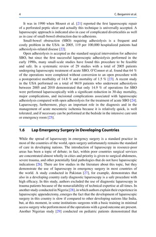 4 C. Bergamini et al.
It was in 1990 when Mouret et al. [21] reported the ﬁrst laparoscopic repair
of a perforated peptic ulcer and actually this technique is universally accepted. A
laparoscopic approach is indicated also in case of complicated diverticulitis as well
as in case of small-bowel obstruction due to adhesions.
Small-bowel obstruction (SBO) requiring adhesiolysis is a frequent and
costly problem in the USA: in 2005, 119 per 100,000 hospitalized patients had
adhesiolysis-related disease [22].
Open adhesiolysis is accepted as the standard surgical intervention for adhesive
SBO, but since the ﬁrst successful laparoscopic adhesiolysis performed in the
early 1990s, many small-scale studies have found this procedure to be feasible
and safe. In a systematic review of 29 studies with a total of 2005 patients
undergoing laparoscopic treatment of acute SBO, O’Connor et al. found that 64 %
of the operations were completed without conversion to an open procedure with
a postoperative morbidity of 14.8 % and mortality of 1.5 % [23]. A recent study
in the USA performed on a total of 9619 patients who underwent adhesiolysis
between 2005 and 2010 demonstrated that only 14.9 % of operations for SBO
were performed laparoscopically with a signiﬁcant reduction in 30-day mortality,
major complications, and incisional complications associated with laparoscopic
adhesiolysis compared with open adhesiolysis for the treatment of acute SBO [24].
Laparoscopy, furthermore, plays an important role in the diagnosis and in the
management of acute mesenteric ischemia because it is relatively quick, is well
tolerated, and if necessary can be performed at the bedside in the intensive care unit
or emergency room [25].
1.6 Lap Emergency Surgery in Developing Countries
While the spread of laparoscopy in emergency surgery is a standard practice in
most of the countries of the world, open surgery unfortunately remains the standard
of care in developing nations. The introduction of laparoscopy in resource-poor
areas has been a topic of debate; in fact, within poor countries surgical services
are concentrated almost wholly in cities and priority is given to surgical abdomens,
severe trauma, and other potentially fatal pathologies that do not have laparoscopic
indications [26]. There are few studies in the literature about this topic, but they
demonstrate the use of laparoscopy in emergency surgery in most countries of
the world. A study conducted in Pakistan [27], for example, demonstrates that
also in a developing country early diagnostic laparoscopy is a safe procedure with
high efﬁcacy. In this study, authors excluded the use of diagnostic laparoscopy in
trauma patients because of the nonavailability of technical expertise at all times. In
another study conducted in Nigeria [28], in which authors explain their experience in
laparoscopic appendectomy, emerges the fact that the development of laparoscopic
surgery in this country is slow if compared to other developing nations like India,
but, at this moment, in some institutions surgeons with a basic training in minimal
access surgery who perform most of the operations with a good outcome are present.
Another Nigerian study [29] conducted on pediatric patients demonstrated that
 